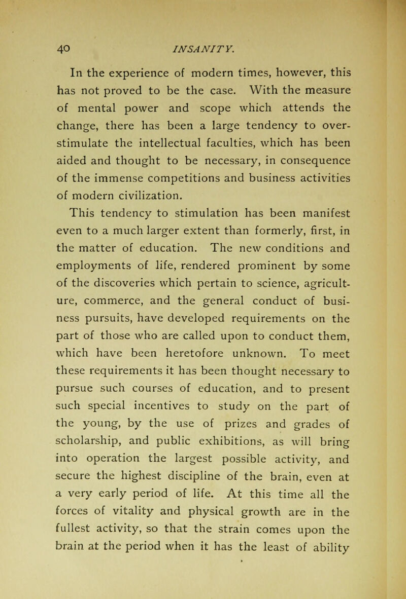 In the experience of modern times, however, this has not proved to be the case. With the measure of mental power and scope which attends the change, there has been a large tendency to over- stimulate the intellectual faculties, which has been aided and thought to be necessary, in consequence of the immense competitions and business activities of modern civilization. This tendency to stimulation has been manifest even to a much larger extent than formerly, first, in the matter of education. The new conditions and employments of life, rendered prominent by some of the discoveries which pertain to science, agricult- ure, commerce, and the general conduct of busi- ness pursuits, have developed requirements on the part of those who are called upon to conduct them, which have been heretofore unknown. To meet these requirements it has been thought necessary to pursue such courses of education, and to present such special incentives to study on the part of the young, by the use of prizes and grades of scholarship, and public exhibitions, as will bring into operation the largest possible activity, and secure the highest discipline of the brain, even at a very early period of life. At this time all the forces of vitality and physical growth are in the fullest activity, so that the strain comes upon the brain at the period when it has the least of ability