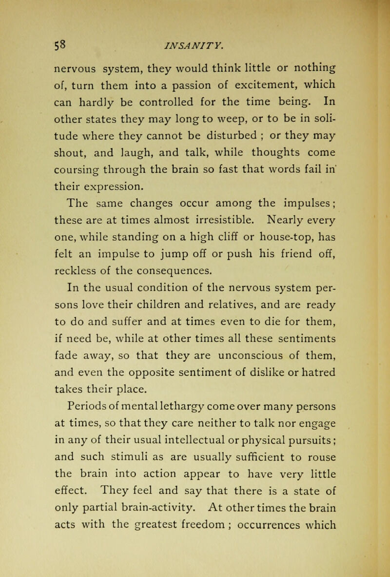 nervous system, they would think little or nothing of, turn them into a passion of excitement, which can hardly be controlled for the time being. In other states they may long to weep, or to be in soli- tude where they cannot be disturbed ; or they may shout, and laugh, and talk, while thoughts come coursing through the brain so fast that words fail in' their expression. The same changes occur among the impulses; these are at times almost irresistible. Nearly every one, while standing on a high cliff or house-top, has felt an impulse to jump off or push his friend off, reckless of the consequences. In the usual condition of the nervous system per- sons love their children and relatives, and are ready to do and suffer and at times even to die for them, if need be, while at other times all these sentiments fade away, so that they are unconscious of them, and even the opposite sentiment of dislike or hatred takes their place. Periods of mental lethargy come over many persons at times, so that they care neither to talk nor engage in any of their usual intellectual or physical pursuits; and such stimuli as are usually sufficient to rouse the brain into action appear to have very little effect. They feel and say that there is a state of only partial brain-activity. At other times the brain acts with the greatest freedom; occurrences which