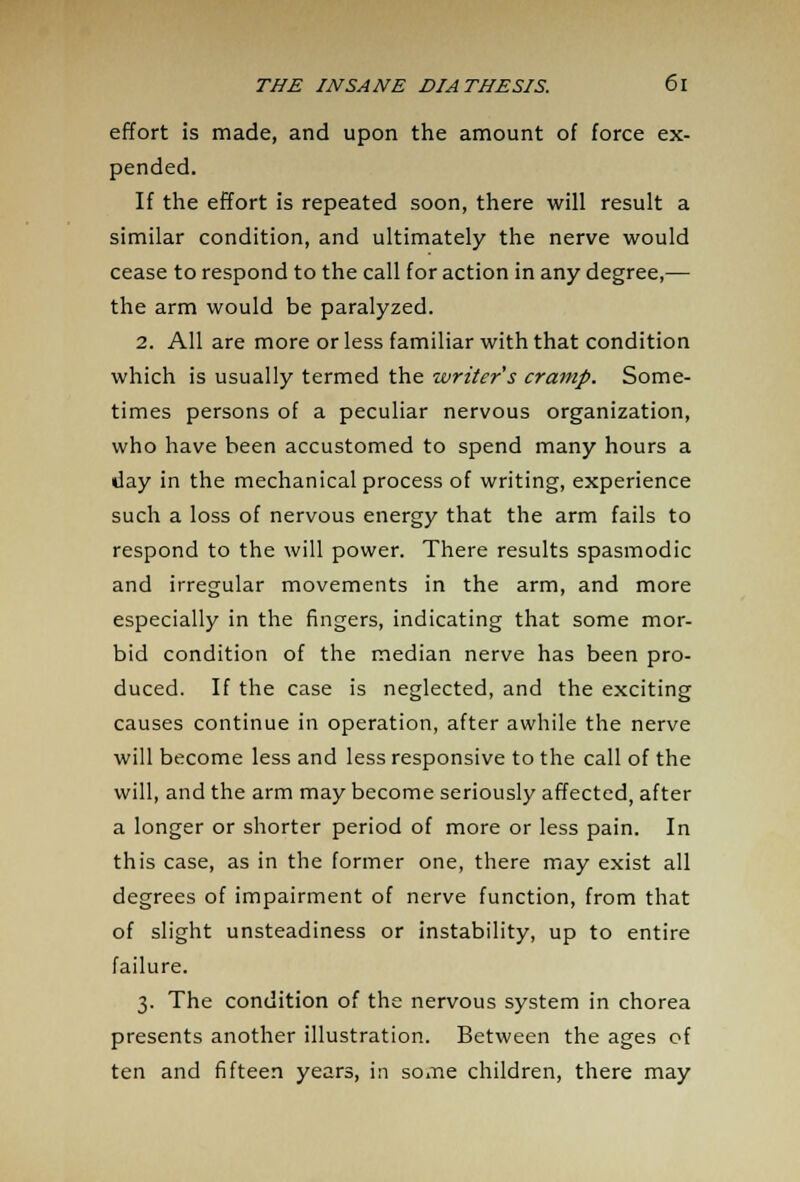 effort is made, and upon the amount of force ex- pended. If the effort is repeated soon, there will result a similar condition, and ultimately the nerve would cease to respond to the call for action in any degree,— the arm would be paralyzed. 2. All are more or less familiar with that condition which is usually termed the writer s cramp. Some- times persons of a peculiar nervous organization, who have been accustomed to spend many hours a day in the mechanical process of writing, experience such a loss of nervous energy that the arm fails to respond to the will power. There results spasmodic and irregular movements in the arm, and more especially in the fingers, indicating that some mor- bid condition of the median nerve has been pro- duced. If the case is neglected, and the exciting causes continue in operation, after awhile the nerve will become less and less responsive to the call of the will, and the arm may become seriously affected, after a longer or shorter period of more or less pain. In this case, as in the former one, there may exist all degrees of impairment of nerve function, from that of slight unsteadiness or instability, up to entire failure. 3. The condition of the nervous system in chorea presents another illustration. Between the ages of ten and fifteen years, in some children, there may