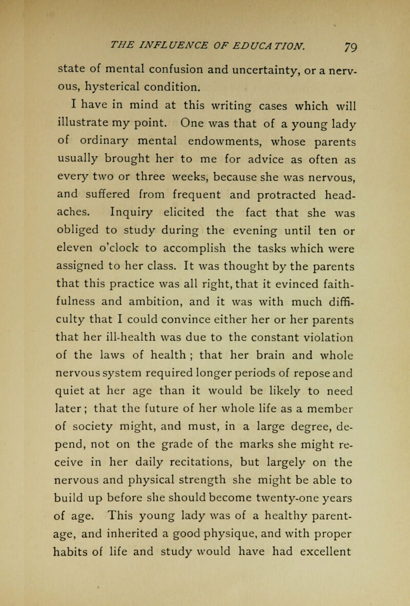 state of mental confusion and uncertainty, or a nerv- ous, hysterical condition. I have in mind at this writing cases which will illustrate my point. One was that of a young lady of ordinary mental endowments, whose parents usually brought her to me for advice as often as every two or three weeks, because she was nervous, and suffered from frequent and protracted head- aches. Inquiry elicited the fact that she was obliged to study during the evening until ten or eleven o'clock to accomplish the tasks which were assigned to her class. It was thought by the parents that this practice was all right, that it evinced faith- fulness and ambition, and it was with much diffi- culty that I could convince either her or her parents that her ill-health was due to the constant violation of the laws of health ; that her brain and whole nervous system required longer periods of repose and quiet at her age than it would be likely to need later; that the future of her whole life as a member of society might, and must, in a large degree, de- pend, not on the grade of the marks she might re- ceive in her daily recitations, but largely on the nervous and physical strength she might be able to build up before she should become twenty-one years of age. This young lady was of a healthy parent- age, and inherited a good physique, and with proper habits of life and study would have had excellent