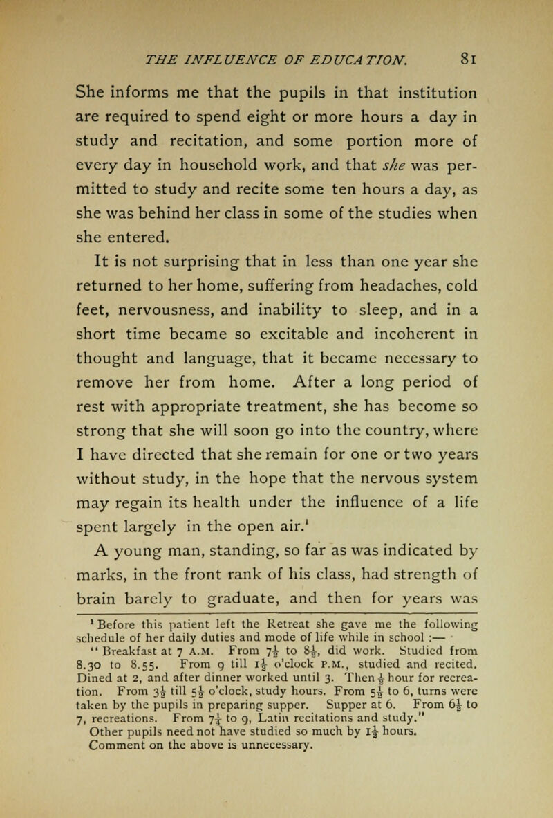 She informs me that the pupils in that institution are required to spend eight or more hours a day in study and recitation, and some portion more of every day in household work, and that she was per- mitted to study and recite some ten hours a day, as she was behind her class in some of the studies when she entered. It is not surprising that in less than one year she returned to her home, suffering from headaches, cold feet, nervousness, and inability to sleep, and in a short time became so excitable and incoherent in thought and language, that it became necessary to remove her from home. After a long period of rest with appropriate treatment, she has become so strong that she will soon go into the country, where I have directed that she remain for one or two years without study, in the hope that the nervous system may regain its health under the influence of a life spent largely in the open air.' A young man, standing, so far as was indicated by marks, in the front rank of his class, had strength of brain barely to graduate, and then for years was 1 Before this patient left the Retreat she gave me the following schedule of her daily duties and mode of life while in school :—  Breakfast at 7 A.M. From 7^ to 8J, did work. Studied from 8.30 to 8.55. From 9 till 1^ o'clock p.m., studied and recited. Dined at 2, and after dinner worked until 3. Then £ hour for recrea- tion. From 3J till 5A o'clock, study hours. From 5I to 6, turns were taken by the pupils in preparing supper. Supper at 6. From 6^ to 7, recreations. From ~]\ to 9, Latin recitations and study. Other pupils need not have studied so much by 1^ hours. Comment on the above is unnecessary.