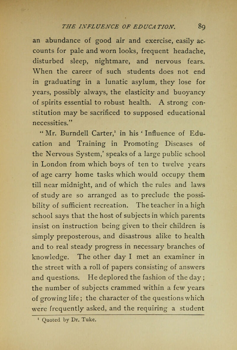 an abundance of good air and exercise, easily ac- counts for pale and worn looks, frequent headache, disturbed sleep, nightmare, and nervous fears. When the career of such students does not end in graduating in a lunatic asylum, they lose for years, possibly always, the elasticity and buoyancy of spirits essential to robust health. A strong con- stitution may be sacrificed to supposed educational necessities.  Mr. Burndell Carter,1 in his ' Influence of Edu- cation and Training in Promoting Diseases of the Nervous System,' speaks of a large public school in London from which boys of ten to twelve years of age carry home tasks which would occupy them till near midnight, and of which the rules and laws of study are so arranged as to preclude the possi- bility of sufficient recreation. The teacher in a high school says that the host of subjects in which parents insist on instruction being given to their children is simply preposterous, and disastrous alike to health and to real steady progress in necessary branches of knowledge. The other day I met an examiner in the street with a roll of papers consisting of answers and questions. He deplored the fashion of the day ; the number of subjects crammed within a few years of growing life ; the character of the questions which were frequently asked, and the requiring a student 1 Quoted by Dr. Tuke.