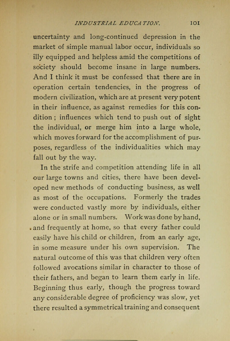 uncertainty and long-continued depression in the market of simple manual labor occur, individuals so illy equipped and helpless amid the competitions of society should become insane in large numbers. And I think it must be confessed that there are in operation certain tendencies, in the progress of modern civilization, which are at present very potent in their influence, as against remedies for this con- dition ; influences which tend to push out of sight the individual, or merge him into a large whole, which moves forward for the accomplishment of pur- poses, regardless of the individualities which may fall out by the way. In the strife and competition attending life in all our large towns and cities, there have been devel- oped new methods of conducting business, as well as most of the occupations. Formerly the trades were conducted vastly more by individuals, either alone or in small numbers. Work was done by hand, , and frequently at home, so that every father could easily have his child or children, from an early age, in some measure under his own supervision. The natural outcome of this was that children very often followed avocations similar in character to those of their fathers, and began to learn them early in life. Beginning thus early, though the progress toward any considerable degree of proficiency was slow, yet there resulted a symmetrical training and consequent