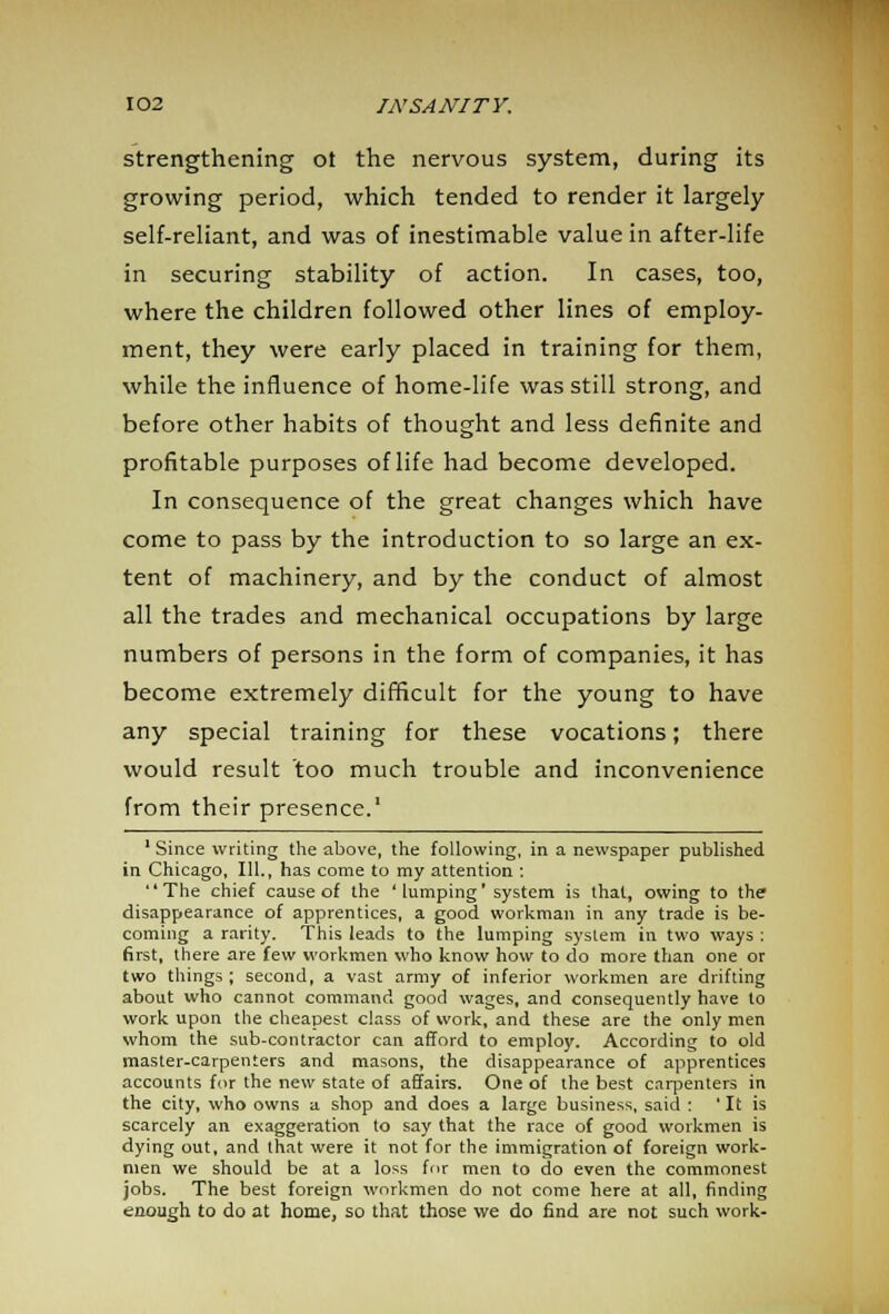 strengthening ot the nervous system, during its growing period, which tended to render it largely self-reliant, and was of inestimable value in after-life in securing stability of action. In cases, too, where the children followed other lines of employ- ment, they were early placed in training for them, while the influence of home-life was still strong, and before other habits of thought and less definite and profitable purposes of life had become developed. In consequence of the great changes which have come to pass by the introduction to so large an ex- tent of machinery, and by the conduct of almost all the trades and mechanical occupations by large numbers of persons in the form of companies, it has become extremely difficult for the young to have any special training for these vocations; there would result too much trouble and inconvenience from their presence.' 1 Since writing the above, the following, in a newspaper published in Chicago, 111., has come to my attention : The chief cause of the 'lumping' system is that, owing to the disappearance of apprentices, a good workman in any trade is be- coming a rarity. This leads to the lumping system in two ways : first, there are few workmen who know how to do more than one or two things; second, a vast army of inferior workmen are drifting about who cannot command good wages, and consequently have to work upon the cheapest class of work, and these are the only men whom the sub-contractor can afford to employ. According to old master-carpenters and masons, the disappearance of apprentices accounts for the new state of affairs. One of the best carpenters in the city, who owns a shop and does a large business, said : ' It is scarcely an exaggeration to say that the race of good workmen is dying out, and that were it not for the immigration of foreign work- men we should be at a loss for men to do even the commonest jobs. The best foreign workmen do not come here at all, finding enough to do at home, so that those we do find are not such work-