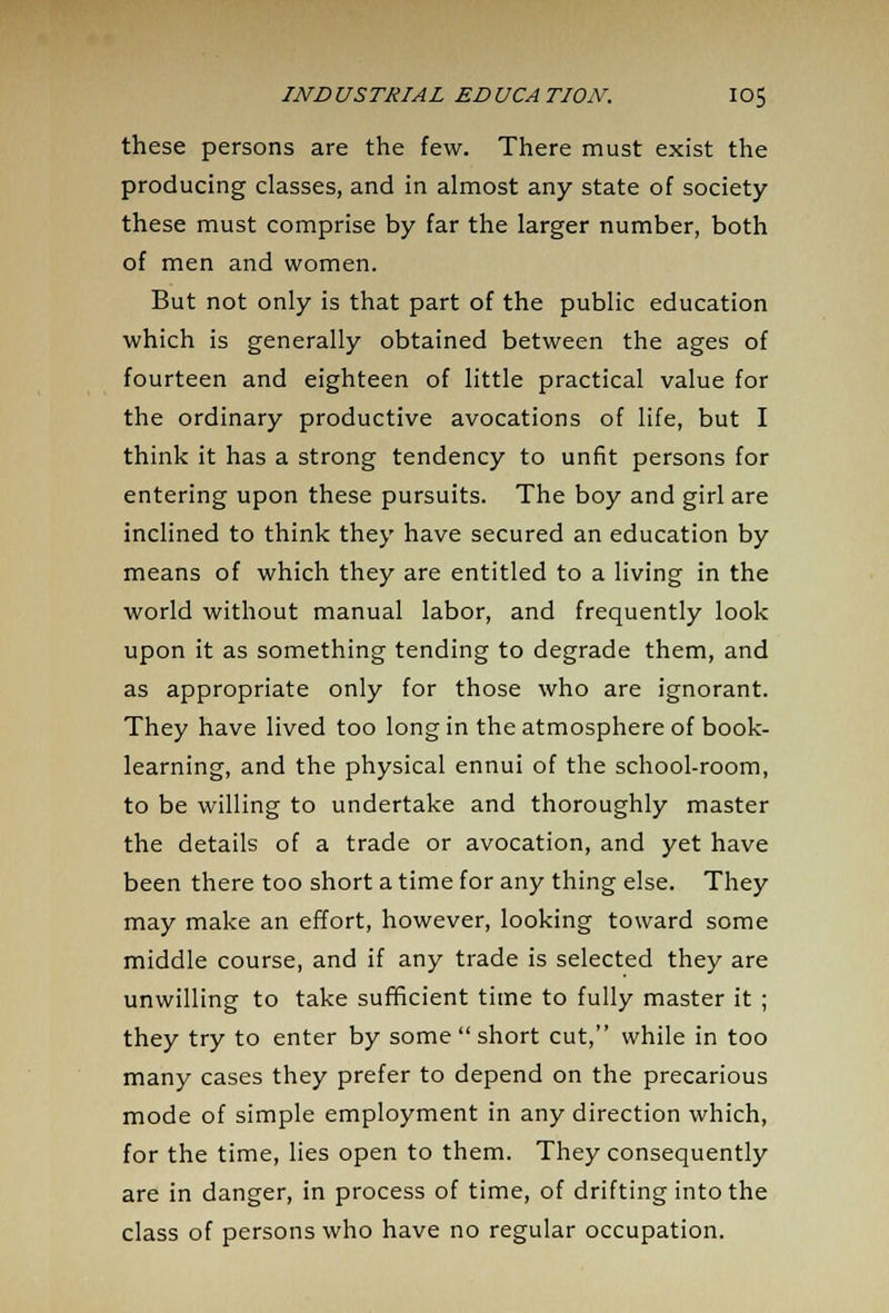 these persons are the few. There must exist the producing classes, and in almost any state of society these must comprise by far the larger number, both of men and women. But not only is that part of the public education which is generally obtained between the ages of fourteen and eighteen of little practical value for the ordinary productive avocations of life, but I think it has a strong tendency to unfit persons for entering upon these pursuits. The boy and girl are inclined to think they have secured an education by means of which they are entitled to a living in the world without manual labor, and frequently look upon it as something tending to degrade them, and as appropriate only for those who are ignorant. They have lived too long in the atmosphere of book- learning, and the physical ennui of the school-room, to be willing to undertake and thoroughly master the details of a trade or avocation, and yet have been there too short a time for any thing else. They may make an effort, however, looking toward some middle course, and if any trade is selected they are unwilling to take sufficient time to fully master it ; they try to enter by some  short cut, while in too many cases they prefer to depend on the precarious mode of simple employment in any direction which, for the time, lies open to them. They consequently are in danger, in process of time, of drifting into the class of persons who have no regular occupation.