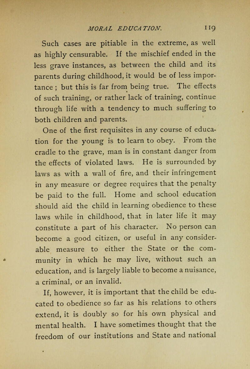 Such cases are pitiable in the extreme, as well as highly censurable. If the mischief ended in the less grave instances, as between the child and its parents during childhood, it would be of less impor- tance ; but this is far from being true. The effects of such training, or rather lack of training, continue through life with a tendency to much suffering to both children and parents. One of the first requisites in any course of educa- tion for the young is to learn to obey. From the cradle to the grave, man is in constant danger from the effects of violated laws. He is surrounded by laws as with a wall of fire, and their infringement in any measure or degree requires that the penalty be paid to the full. Home and school education should aid the child in learning obedience to these laws while in childhood, that in later life it may constitute a part of his character. No person can become a good citizen, or useful in any consider- able measure to either the State or the com- munity in which he may live, without such an education, and is largely liable to become a nuisance, a criminal, or an invalid. If, however, it is important that the child be edu- cated to obedience so far as his relations to others extend, it is doubly so for his own physical and mental health. I have sometimes thought that the freedom of our institutions and State and national