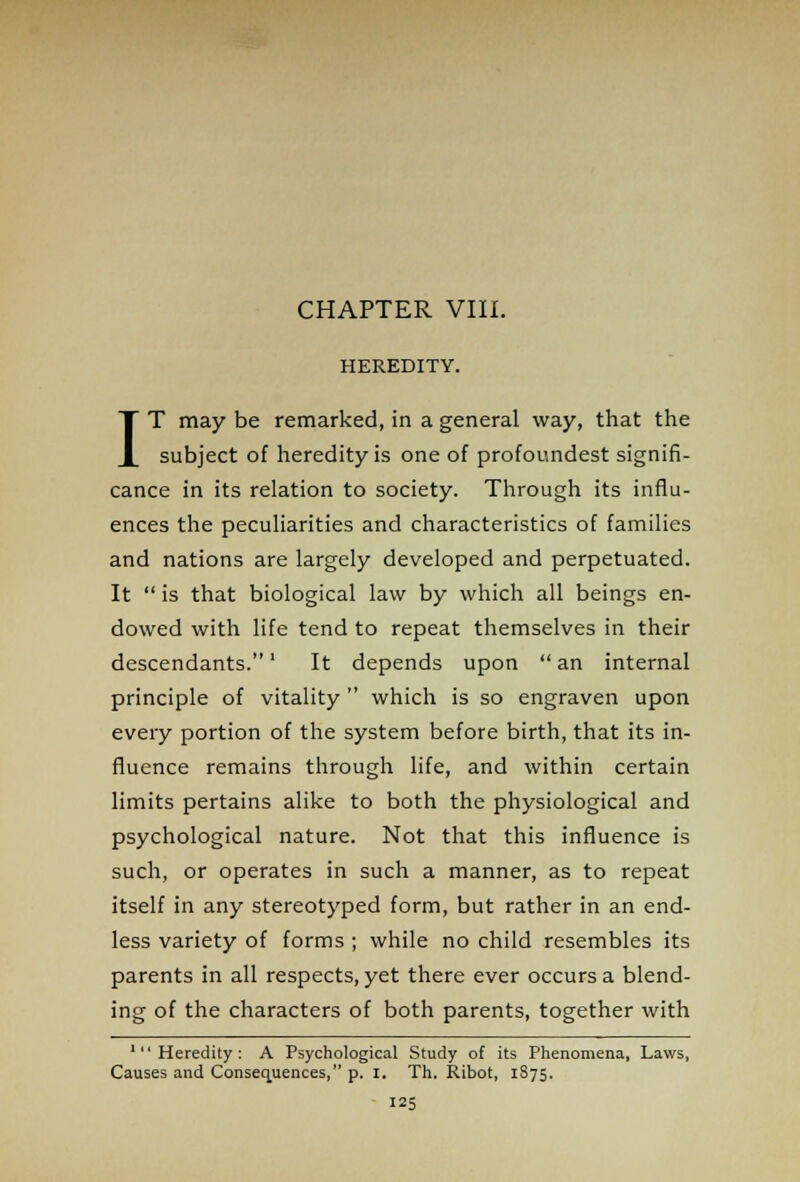 CHAPTER VIII. HEREDITY. IT may be remarked, in a general way, that the subject of heredity is one of profoundest signifi- cance in its relation to society. Through its influ- ences the peculiarities and characteristics of families and nations are largely developed and perpetuated. It  is that biological law by which all beings en- dowed with life tend to repeat themselves in their descendants.' It depends upon  an internal principle of vitality  which is so engraven upon every portion of the system before birth, that its in- fluence remains through life, and within certain limits pertains alike to both the physiological and psychological nature. Not that this influence is such, or operates in such a manner, as to repeat itself in any stereotyped form, but rather in an end- less variety of forms ; while no child resembles its parents in all respects, yet there ever occurs a blend- ing of the characters of both parents, together with 'Heredity: A Psychological Study of its Phenomena, Laws, Causes and Consequences, p. I. Th. Ribot, 1S75.