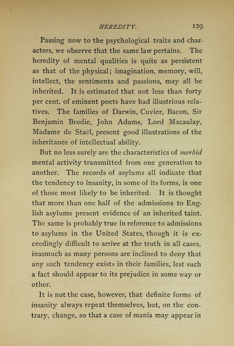 Passing now to the psychological traits and char- acters, we observe that the same law pertains. The heredity of mental qualities is quite as persistent as that of the physical; imagination, memory, will, intellect, the sentiments and passions, may all be inherited. It is estimated that not less than forty per cent, of eminent poets have had illustrious rela- tives. The families of Darwin, Cuvier, Bacon, Sir Benjamin Brodie, John Adams, Lord Macaulay, Madame de Stael, present good illustrations of the inheritance of intellectual ability. But no less surely are the characteristics of morbid mental activity transmitted from one generation to another. The records of asylums all indicate that the tendency to insanity, in some of its forms, is one of those most likely to be inherited. It is thought that more than one half of the admissions to Eng- lish asylums present evidence of an inherited taint. The same is probably true in reference to admissions to asylums in the United States, though it is ex- ceedingly difficult to arrive at the truth in all cases, inasmuch as many persons are inclined to deny that any such tendency exists in their families, lest such a fact should appear to its prejudice in some way or other. It is not the case, however, that definite forms of insanity always repeat themselves, but, on the con- trary, change, so that a case of mania may appear in
