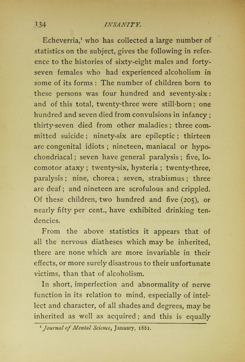 Echeverria,1 who has collected a large number of statistics on the subject, gives the following in refer- ence to the histories of sixty-eight males and forty- seven females who had experienced alcoholism in some of its forms : The number of children born to these persons was four hundred and seventy-six: and of this total, twenty-three were still-born; one hundred and seven died from convulsions in infancy ; thirty-seven died from other maladies ; three com- mitted suicide ; ninety-six are epileptic ; thirteen are congenital idiots ; nineteen, maniacal or hypo- chondriacal ; seven have general paralysis ; five, lo- comotor ataxy ; twenty-six, hysteria ; twenty-three, paralysis ; nine, chorea ; seven, strabismus ; three are deaf; and nineteen are scrofulous and crippled. Of these children, two hundred and five (205), or nearly fifty per cent., have exhibited drinking ten- dencies. From the above statistics it appears that of all the nervous diatheses which may be inherited, there are none which are more invariable in their effects, or more surely disastrous to their unfortunate victims, than that of alcoholism. In short, imperfection and abnormality of nerve function in its relation to mind, especially of intel- lect and character, of all shades and degrees, may be inherited as well as acquired ; and this is equally ' Journal ofMental Science, January, 1881.