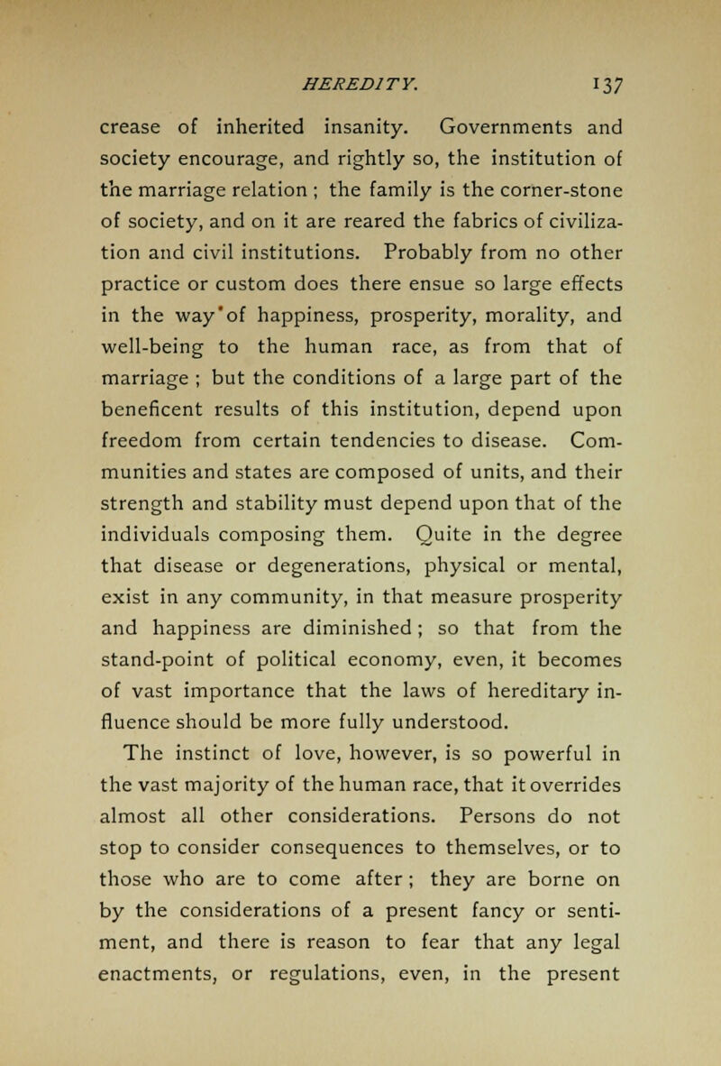 crease of inherited insanity. Governments and society encourage, and rightly so, the institution of the marriage relation ; the family is the corner-stone of society, and on it are reared the fabrics of civiliza- tion and civil institutions. Probably from no other practice or custom does there ensue so large effects in the way'of happiness, prosperity, morality, and well-being to the human race, as from that of marriage ; but the conditions of a large part of the beneficent results of this institution, depend upon freedom from certain tendencies to disease. Com- munities and states are composed of units, and their strength and stability must depend upon that of the individuals composing them. Quite in the degree that disease or degenerations, physical or mental, exist in any community, in that measure prosperity and happiness are diminished; so that from the stand-point of political economy, even, it becomes of vast importance that the laws of hereditary in- fluence should be more fully understood. The instinct of love, however, is so powerful in the vast majority of the human race, that it overrides almost all other considerations. Persons do not stop to consider consequences to themselves, or to those who are to come after; they are borne on by the considerations of a present fancy or senti- ment, and there is reason to fear that any legal enactments, or regulations, even, in the present