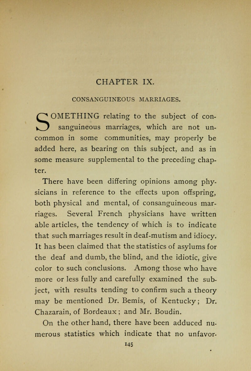 CONSANGUINEOUS MARRIAGES. SOMETHING relating to the subject of con- sanguineous marriages, which are not un- common in some communities, may properly be added here, as bearing on this subject, and as in some measure supplemental to the preceding chap- ter. There have been differing opinions among phy- sicians in reference to the effects upon offspring, both physical and mental, of consanguineous mar- riages. Several French physicians have written able articles, the tendency of which is to indicate that such marriages result in deaf-mutism and idiocy. It has been claimed that the statistics of asylums for the deaf and dumb, the blind, and the idiotic, give color to such conclusions. Among those who have more or less fully and carefully examined the sub- ject, with results tending to confirm such a theory may be mentioned Dr. Bemis, of Kentucky; Dr. Chazarain, of Bordeaux; and Mr. Boudin. On the other hand, there have been adduced nu- merous statistics which indicate that no unfavor- i45