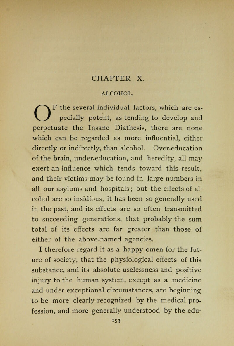 CHAPTER X. ALCOHOL. OF the several individual factors, which are es- pecially potent, as tending to develop and perpetuate the Insane Diathesis, there are none which can be regarded as more influential, either directly or indirectly, than alcohol. Over-education of the brain, under-education, and heredity, all may exert an influence which tends toward this result, and their victims may be found in large numbers in all our asylums and hospitals; but the effects of al- cohol are so insidious, it has been so generally used in the past, and its effects are so often transmitted to succeeding generations, that probably the sum total of its effects are far greater than those of either of the above-named agencies. I therefore regard it as a happy omen for the fut- ure of society, that the physiological effects of this substance, and its absolute uselessness and positive injury to the human system, except as a medicine and under exceptional circumstances, are beginning to be more clearly recognized by the medical pro- fession, and more generally understood by the edu- i53