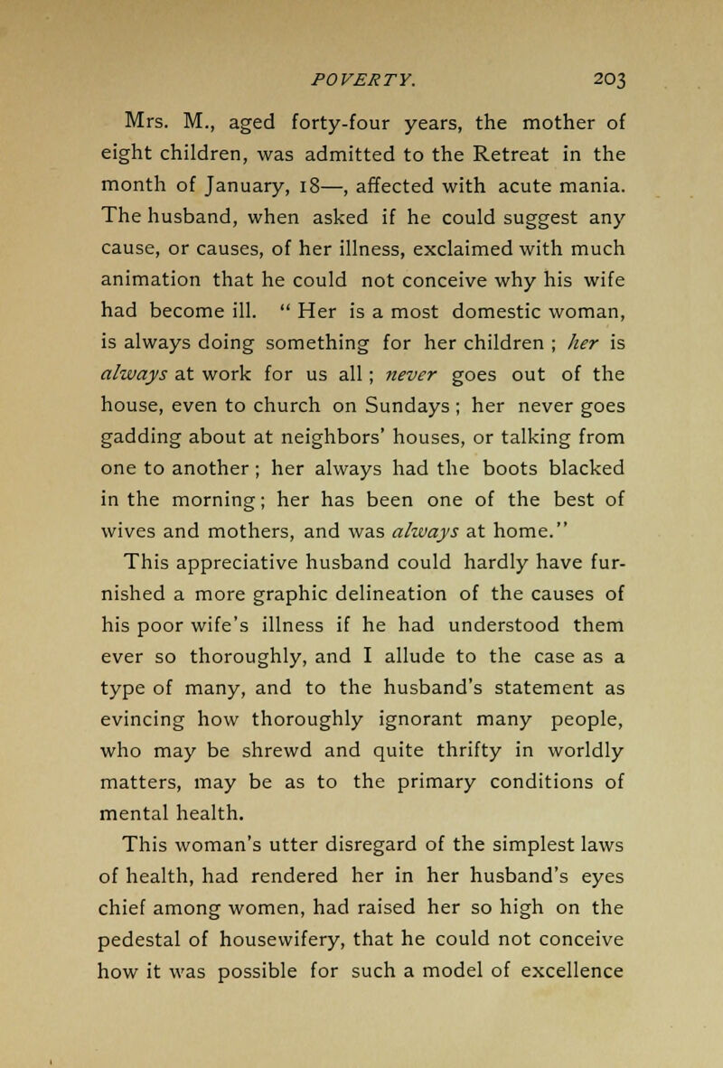 Mrs. M., aged forty-four years, the mother of eight children, was admitted to the Retreat in the month of January, 18—, affected with acute mania. The husband, when asked if he could suggest any cause, or causes, of her illness, exclaimed with much animation that he could not conceive why his wife had become ill.  Her is a most domestic woman, is always doing something for her children ; her is always at work for us all; never goes out of the house, even to church on Sundays ; her never goes gadding about at neighbors' houses, or talking from one to another; her always had the boots blacked in the morning; her has been one of the best of wives and mothers, and was always at home. This appreciative husband could hardly have fur- nished a more graphic delineation of the causes of his poor wife's illness if he had understood them ever so thoroughly, and I allude to the case as a type of many, and to the husband's statement as evincing how thoroughly ignorant many people, who may be shrewd and quite thrifty in worldly matters, may be as to the primary conditions of mental health. This woman's utter disregard of the simplest laws of health, had rendered her in her husband's eyes chief among women, had raised her so high on the pedestal of housewifery, that he could not conceive how it was possible for such a model of excellence