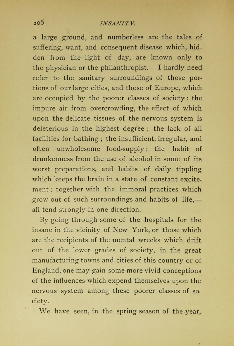 a large ground, and numberless are the tales of suffering, want, and consequent disease which, hid- den from the light of day, are known only to the physician or the philanthropist. I hardly need refer to the sanitary surroundings of those por- tions of our large cities, and those of Europe, which are occupied by the poorer classes of society: the impure air from overcrowding, the effect of which upon the delicate tissues of the nervous system is deleterious in the highest degree ; the lack of all facilities for bathing ; the insufficient, irregular, and often unwholesome food-supply; the habit of drunkenness from the use of alcohol in some of its worst preparations, and habits of daily tippling which keeps the brain in a state of constant excite- ment ; together with the immoral practices which grow out of such surroundings and habits of life,— all tend strongly in one direction. By going through some of the hospitals for the insane in the vicinity of New York, or those which are the recipients of the mental wrecks which drift out of the lower grades of society, in the great manufacturing towns and cities of this country or of England, one may gain some more vivid conceptions of the influences which expend themselves upon the nervous system among these poorer classes of so, ciety. We have seen, in the spring season of the year,