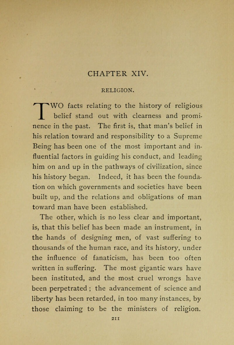 CHAPTER XIV. RELIGION. TWO facts relating to the history of religious belief stand out with clearness and promi- nence in the past. The first is, that man's belief in his relation toward and responsibility to a Supreme Being has been one of the most important and in- fluential factors in guiding his conduct, and leading him on and up in the pathways of civilization, since his history began. Indeed, it has been the founda- tion on which governments and societies have been built up, and the relations and obligations of man toward man have been established. The other, which is no less clear and important, is, that this belief has been made an instrument, in the hands of designing men, of vast suffering to thousands of the human race, and its history, under the influence of fanaticism, has been too often written in suffering. The most gigantic wars have been instituted, and the most cruel wrongs have been perpetrated ; the advancement of science and liberty has been retarded, in too many instances, by those claiming to be the ministers of religion.