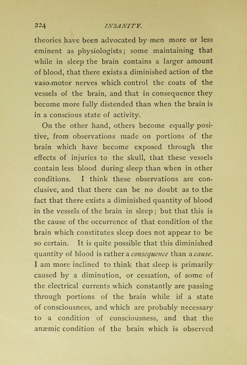 theories have been advocated by men more or less eminent as physiologists; some maintaining that while in sleep the brain contains a larger amount of blood, that there exists a diminished action of the vaso-motor nerves which control the coats of the vessels of the brain, and that in consequence they become more fully distended than when the brain is in a conscious state of activity. On the other hand, others become equally posi- tive, from observations made on portions of the brain which have become exposed through the effects of injuries to the skull, that these vessels contain less blood during sleep than when in other conditions. I think these observations are con- clusive, and that there can be no doubt as to the fact that there exists a diminished quantity of blood in the vessels of the brain in sleep; but that this is the cause of the occurrence of that condition of the brain which constitutes sleep does not appear to be so certain. It is quite possible that this diminished quantity of blood is rather a consequence than a cause. I am more inclined to think that sleep is primarily caused by a diminution, or cessation, of some of the electrical currents which constantly are passing through portions of the brain while in a state of consciousness, and which are probably necessary to a condition of consciousness, and that the anaemic condition of the brain which is observed