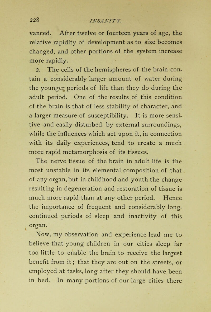 vanced. After twelve or fourteen years of age, the relative rapidity of development as to size becomes changed, and other portions of the system increase more rapidly. 2. The cells of the hemispheres of the brain con- tain a considerably larger amount of water during the younger periods of life than they do during the adult period. One of the results of this condition of the brain is that of less stability of character, and a larger measure of susceptibility. It is more sensi- tive and easily disturbed by external surroundings, while the influences which act upon it, in connection with its daily experiences, tend to create a much more rapid metamorphosis of its tissues. The nerve tissue of the brain in adult life is the most unstable in its elemental composition of that of any organ, but in childhood and youth the change resulting in degeneration and restoration of tissue is much more rapid than at any other period. Hence the importance of frequent and considerably long- continued periods of sleep and inactivity of this organ. Now, my observation and experience lead me to believe that young children in our cities sleep far too little to enable the brain to receive the largest benefit from it; that they are out on the streets, or employed at tasks, long after they should have been in bed. In many portions of our large cities there