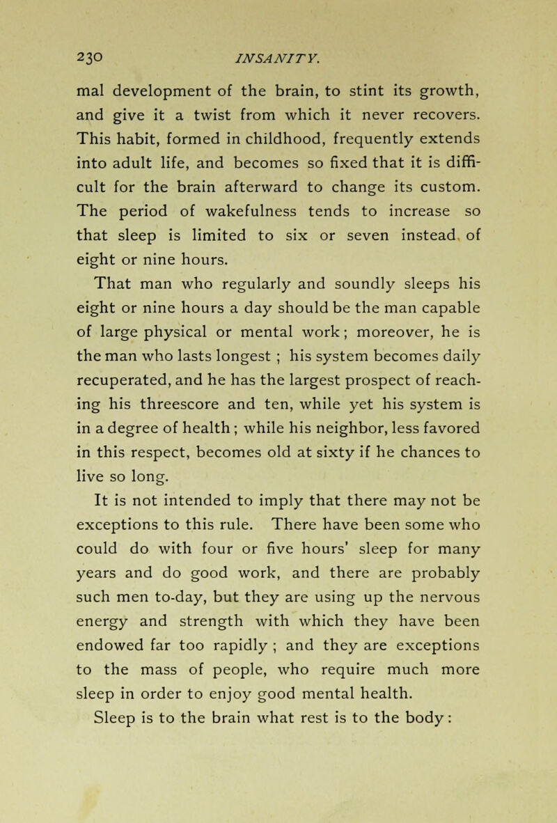 mal development of the brain, to stint its growth, and give it a twist from which it never recovers. This habit, formed in childhood, frequently extends into adult life, and becomes so fixed that it is diffi- cult for the brain afterward to change its custom. The period of wakefulness tends to increase so that sleep is limited to six or seven instead, of eight or nine hours. That man who regularly and soundly sleeps his eight or nine hours a day should be the man capable of large physical or mental work; moreover, he is the man who lasts longest ; his system becomes daily recuperated, and he has the largest prospect of reach- ing his threescore and ten, while yet his system is in a degree of health; while his neighbor, less favored in this respect, becomes old at sixty if he chances to live so long. It is not intended to imply that there may not be exceptions to this rule. There have been some who could do with four or five hours' sleep for many years and do good work, and there are probably such men to-day, but they are using up the nervous energy and strength with which they have been endowed far too rapidly ; and they are exceptions to the mass of people, who require much more sleep in order to enjoy good mental health. Sleep is to the brain what rest is to the body: