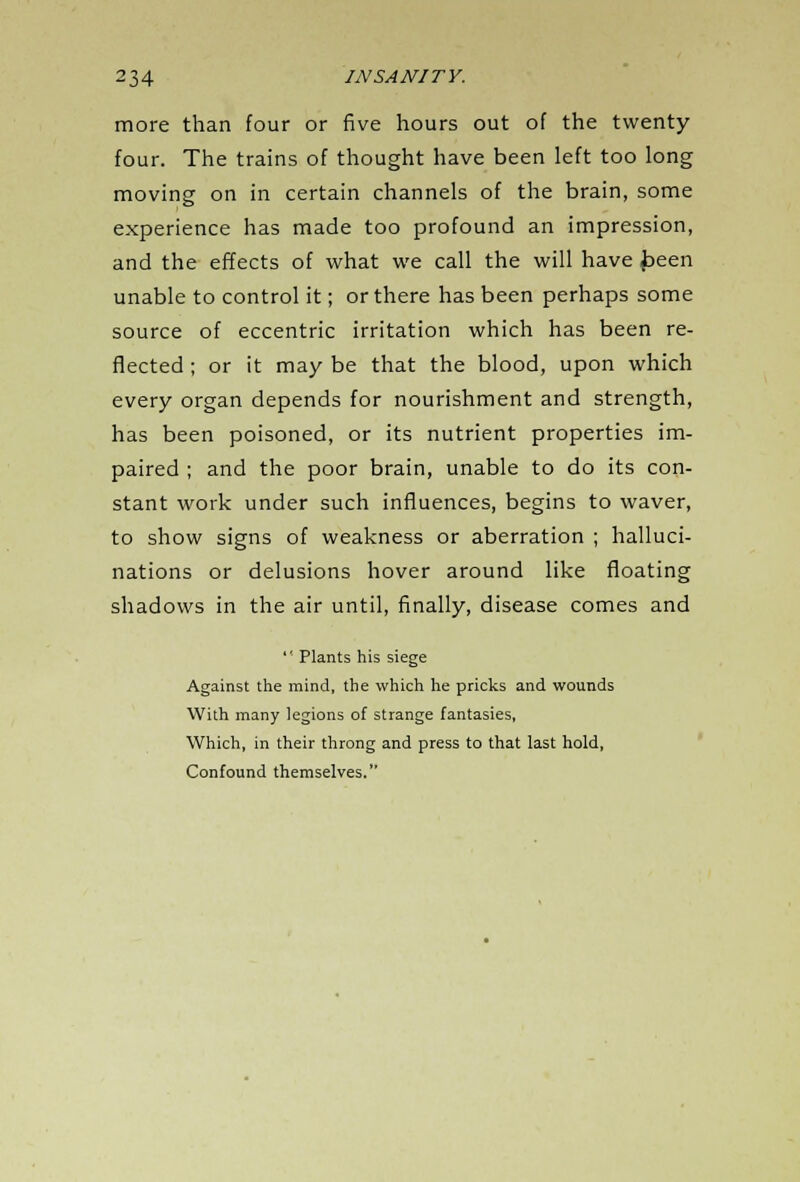 more than four or five hours out of the twenty four. The trains of thought have been left too long moving on in certain channels of the brain, some experience has made too profound an impression, and the effects of what we call the will have been unable to control it; or there has been perhaps some source of eccentric irritation which has been re- flected ; or it may be that the blood, upon which every organ depends for nourishment and strength, has been poisoned, or its nutrient properties im- paired ; and the poor brain, unable to do its con- stant work under such influences, begins to waver, to show signs of weakness or aberration ; halluci- nations or delusions hover around like floating shadows in the air until, finally, disease comes and  Plants his siege Against the mind, the which he pricks and wounds With many legions of strange fantasies, Which, in their throng and press to that last hold, Confound themselves.