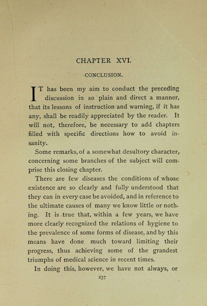 CHAPTER XVI. CONCLUSION. IT has been my aim to conduct the preceding discussion in so plain and direct a manner, that its lessons of instruction and warning, if it has any, shall be readily appreciated by the reader. It will not, therefore, be necessary to add chapters filled with specific directions how to avoid in- sanity. Some remarks, of a somewhat desultory character, concerning some branches of the subject will com- prise this closing chapter. There are few diseases the conditions of whose existence are so clearly and fully understood that they can in every case be avoided, and in reference to the ultimate causes of many we know little or noth- ing. It is true that, within a few years, we have more clearly recognized the relations of hygiene to the prevalence of some forms of disease, and by this means have done much toward limiting their progress, thus achieving some of the grandest triumphs of medical science in recent times. In doing this, however, we have not always, or