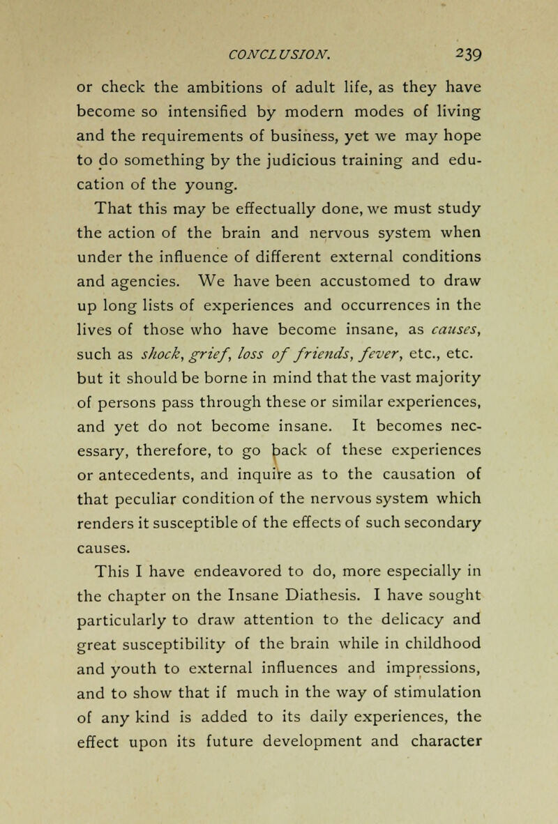 or check the ambitions of adult life, as they have become so intensified by modern modes of living and the requirements of business, yet we may hope to do something by the judicious training and edu- cation of the young. That this may be effectually done, we must study the action of the brain and nervous system when under the influence of different external conditions and agencies. We have been accustomed to draw up long lists of experiences and occurrences in the lives of those who have become insane, as causes, such as shock, grief, loss of friends, fever, etc., etc. but it should be borne in mind that the vast majority of persons pass through these or similar experiences, and yet do not become insane. It becomes nec- essary, therefore, to go back of these experiences or antecedents, and inquire as to the causation of that peculiar condition of the nervous system which renders it susceptible of the effects of such secondary causes. This I have endeavored to do, more especially in the chapter on the Insane Diathesis. I have sought particularly to draw attention to the delicacy and great susceptibility of the brain while in childhood and youth to external influences and impressions, and to show that if much in the way of stimulation of any kind is added to its daily experiences, the effect upon its future development and character