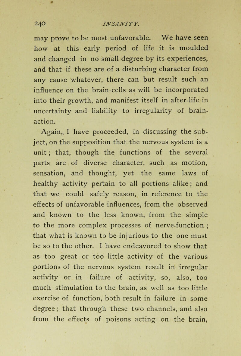may prove to be most unfavorable. We have seen how at this early period of life it is moulded and changed in no small degree by its experiences, and that if these are of a disturbing character from any cause whatever, there can but result such an influence on the brain-cells as will be incorporated into their growth, and manifest itself in after-life in uncertainty and liability to irregularity of brain- action. Again, I have proceeded, in discussing the sub- ject, on the supposition that the nervous system is a unit; that, though the functions of the several parts are of diverse character, such as motion, sensation, and thought, yet the same laws of healthy activity pertain to all portions alike; and that we could safely reason, in reference to the effects of unfavorable influences, from the observed and known to the less known, from the simple to the more complex processes of nerve-function ; that what is known to be injurious to the one must be so to the other. I have endeavored to show that as too great or too little activity of the various portions of the nervous system result in irregular activity or in failure of activity, so, also, too much stimulation to the brain, as well as too little exercise of function, both result in failure in some degree ; that through these two channels, and also from the effects of poisons acting on the brain,