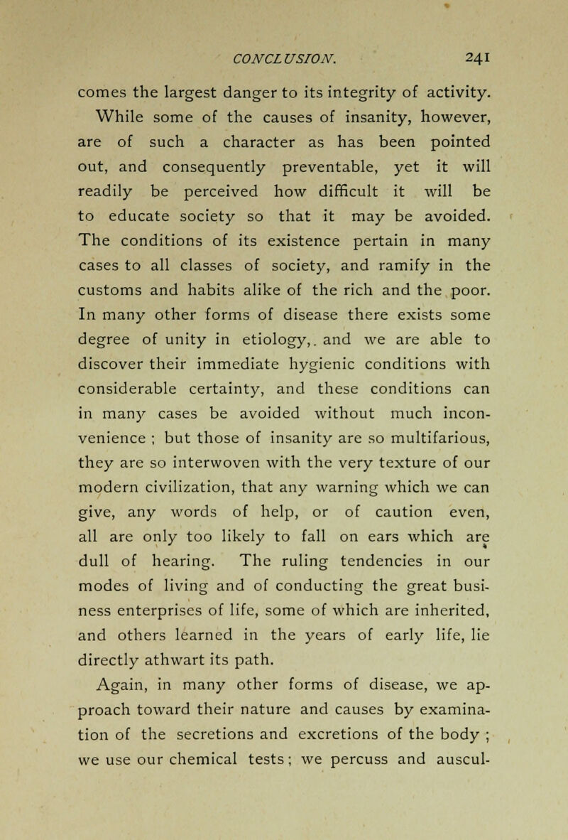 comes the largest danger to its integrity of activity. While some of the causes of insanity, however, are of such a character as has been pointed out, and consequently preventable, yet it will readily be perceived how difficult it will be to educate society so that it may be avoided. The conditions of its existence pertain in many cases to all classes of society, and ramify in the customs and habits alike of the rich and the poor. In many other forms of disease there exists some degree of unity in etiology,, and we are able to discover their immediate hygienic conditions with considerable certainty, and these conditions can in many cases be avoided without much incon- venience ; but those of insanity are so multifarious, they are so interwoven with the very texture of our modern civilization, that any warning which we can give, any words of help, or of caution even, all are only too likely to fall on ears which are dull of hearing. The ruling tendencies in our modes of living and of conducting the great busi- ness enterprises of life, some of which are inherited, and others learned in the years of early life, lie directly athwart its path. Again, in many other forms of disease, we ap- proach toward their nature and causes by examina- tion of the secretions and excretions of the body ; we use our chemical tests; we percuss and auscul-