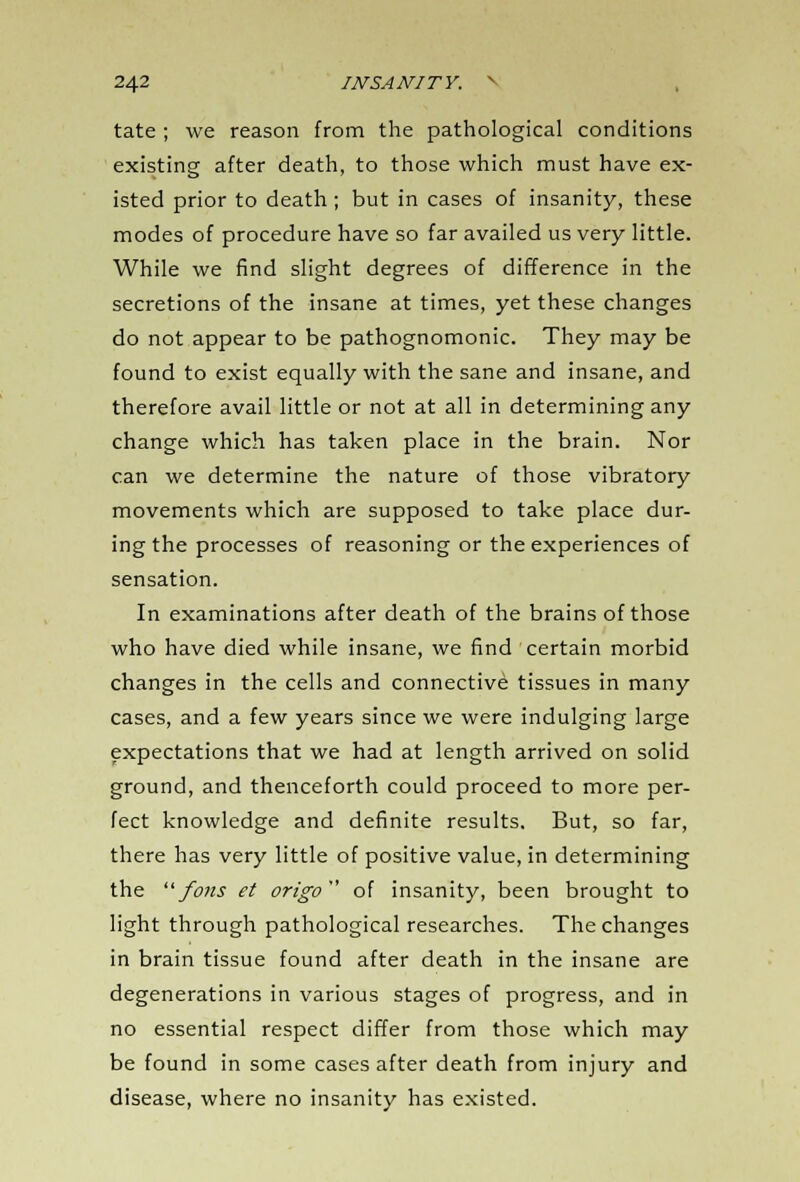 tate ; we reason from the pathological conditions existing after death, to those which must have ex- isted prior to death; but in cases of insanity, these modes of procedure have so far availed us very little. While we find slight degrees of difference in the secretions of the insane at times, yet these changes do not appear to be pathognomonic. They may be found to exist equally with the sane and insane, and therefore avail little or not at all in determining any change which has taken place in the brain. Nor can we determine the nature of those vibratory movements which are supposed to take place dur- ing the processes of reasoning or the experiences of sensation. In examinations after death of the brains of those who have died while insane, we find certain morbid changes in the cells and connective tissues in many cases, and a few years since we were indulging large expectations that we had at length arrived on solid ground, and thenceforth could proceed to more per- fect knowledge and definite results. But, so far, there has very little of positive value, in determining the ufons et origo of insanity, been brought to light through pathological researches. The changes in brain tissue found after death in the insane are degenerations in various stages of progress, and in no essential respect differ from those which may be found in some cases after death from injury and disease, where no insanity has existed.