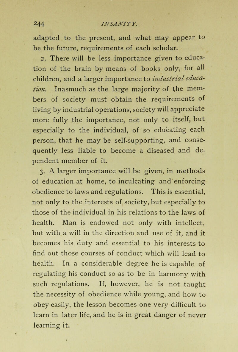 adapted to the present, and what may appear to be the future, requirements of each scholar. 2. There will be less importance given to educa- tion of the brain by means of books only, for all children, and a larger importance to industrial educa- tion. Inasmuch as the large majority of the mem- bers of society must obtain the requirements of living by industrial operations, society will appreciate more fully the importance, not only to itself, but especially to the individual, of so educating each person, that he may be self-supporting, and conse- quently less liable to become a diseased and de- pendent member of it. 3. A larger importance will be given, in methods of education at home, to inculcating and enforcing obedience to laws and regulations. This is essential, not only to the interests of society, but especially to those of the individual in his relations to the laws of health. Man is endowed not only with intellect, but with a will in the direction and use of it, and it becomes his duty and essential to his interests to find out those courses of conduct which will lead to health. In a considerable degree he is capable of regulating his conduct so as to be in harmony with such regulations. If, however, he is not taught the necessity of obedience while young, and how to obey easily, the lesson becomes one very difficult to learn in later life, and he is in great danger of never learning it.