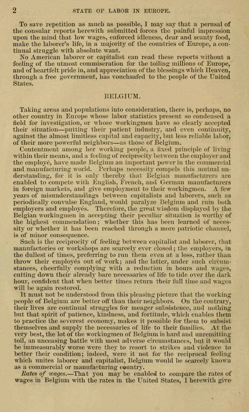 To save repetition as much as possible, I may say that a perusal of the consular reports herewith submitted forces the painful impression upon the mind that low wages, enforced idleness, dear and scanty food, make the laborer's life, in a majority of the countries of Europe, a con- tinual struggle with absolute want. No American laborer or capitalist can read these reports without a feeling of the utmost commiseration for the toiling millions of Europe, and of heartfelt pride in, and appreciation of the blessings which Heaven, through a free government, has vouchsafed to the people of the United States. BELGIUM. Taking areas and populations into consideration, there is, perhaps, no other country in Europe whose labor statistics present so condensed a field for investigation, or whose workingmen have so clearly accepted their situation—putting their patient industry, and even continuity, against the almost limitless capital and capacity, but less reliable labor, of their more powerful neighbors—as those of Belgium. Contentment among her working people, a fixed principle of living within their means, and a feeling of reciprocity between the employer and the employe, have made Belgium an important power in the commercial and manufacturing world. Perhaps necessity compels this mutual un- derstanding, for it is only thereby that Belgian manufacturers are enabled to compete with English, Erench, and German manufacturers in foreign markets, and give employment to their workingmen. A few years of misunderstandings between capitalists and laborers, such as periodically convulse England, would paralyze Belgium and ruin both employers and employes. Therefore, the groat wisdom displayed by the Belgian workingmen in accepting their peculiar situation is worthy of the highest commendation; whether this has been learned of neces- sity or whether it has been reached through a more patriotic channel, is of minor consequence. Such is the reciprocity of feeling between capitalist and laborer, that manufactories or workshops are scarcely ever closed; the employers, in the dullest of times, preferring to run them even at a loss, rather than throw their employes out of work; and the latter, under such circum- stances, cheerfully complying with a reduction in hours and wages, cutting down their already bare necessaries of life to tide over the dark hour, confident that when better times return their full time and wages will be again restored. It must not be understood from this pleasing picture that the working people of Belgium are better off than their neighbors. Oil the contrary, their lives are continual struggles for meager subsistence, and nothing but that spirit of patience, kindness, and fortitude, which enables them to practice the severest economy, makes it possible for them to subsist themselves and supply the necessaries of life to their families. At the very best, the lot of the workingmen of Belgium is hard and unremitting toil, an unceasing battle with most adverse circumstances, but it would be immeasurably worse were they to resort to strikes and violence to better their condition; indeed, were it not for the reciprocal feeling which unites laborer and capitalist, Belgium would be scarcely known as a commercial or manufacturing country. Bates of wages.—That you may be enabled to compare the rates of wages in Belgium with the rates in the United States, I herewith give