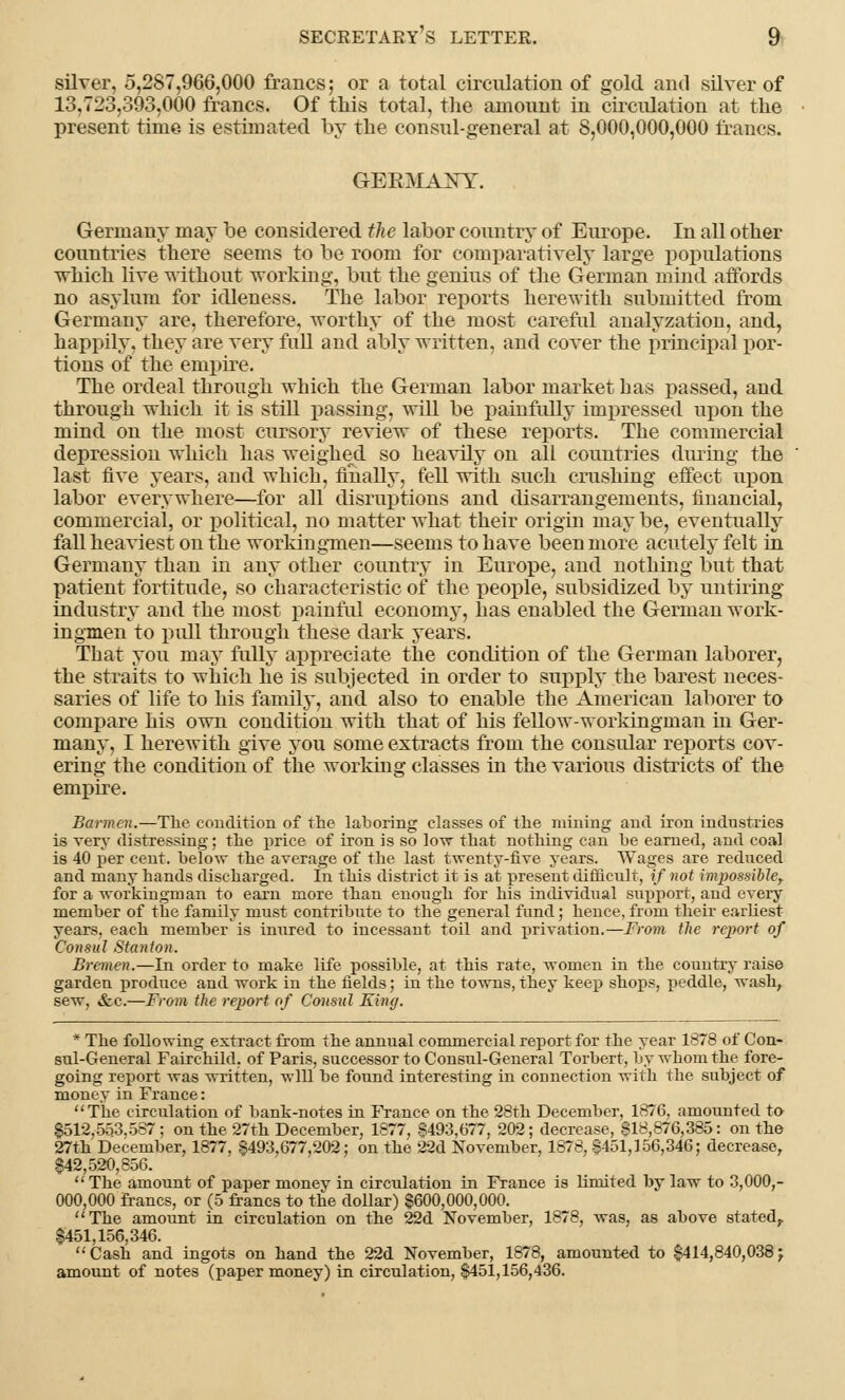 silver, 5,287,966,000 francs; or a total circulation of gold and silver of 13,723,393,000 francs. Of this total, the amount in circulation at the present time is estimated by the consul-general at 8,000,000,000 francs. GEBMANY. Germany may be considered the labor country of Europe. In all other countries there seems to be room for comparatively large populations which live without working, but the genius of the German mind affords no asylum for idleness. The labor reports herewith submitted from Germany are, therefore, worthy of the most careful analyzation, and, happily, they are very full and ably written, and cover the principal por- tions of the empire. The ordeal through which the German labor market b as passed, and through which it is still passing, will be painfully impressed upon the mind on the most cursory review of these reports. The commercial depression which has weighed so heavily on all countries during the last five years, and which, finally, fell with such crushing effect upon labor everywhere—for all disruptions and disarrangements, financial, commercial, or political, no matter what their origin may be, eventually fall heaviest on the workingmen—seems to have been more acutely felt in Germany than in any other country in Europe, and nothing but that patient fortitude, so characteristic of the people, subsidized by untiring industry and the most painful economy, has enabled the German work- ingmen to pull through these dark years. That you may fully appreciate the condition of the German laborer, the straits to which he is subjected in order to supply the barest neces- saries of life to his family, and also to enable the American laborer to compare his own condition with that of his fellow-workingman in Ger- many, I herewith give you some extracts from the consular reports cov- ering the condition of the working classes in the various districts of the empire. Barmen.—The condition of the laboring classes of the ruining and iron industries is very distressing; the price of iron is so low that nothing can be earned, and coal is 40 per cent, below the average of the last twenty-five years. Wages are reduced and many hands discharged. In this district it is at present difficult, if not impossible, for a workingman to earn more than enough for his individual support, and every member of the family must contribute to the general fund; hence, from their earliest years, each member is inured to incessant toil and privation.—From the report of Consul Stanton. Bremen.—In order to make life possible, at this rate, women in the country raise garden produce and work in the fields; in the towns, they keep shops, peddle, wash, sew. &c.—From the report of Consul King. * The following extract from the annual commercial report for the year 1878 of Con- sul-General Fairchild, of Paris, successor to Consul-General Torbert, by whom the fore- going report was written, will be found interesting in counection with the subject of money in France: The circulation of bank-notes in France on the 28th December, 1876, amounted to 8512,553,587; on the 27th December, 1877, $493,677, 202; decrease, $18,876,385: on the 27th December, 1877, $493,677,202; on the 22d November, 1878, $451,156,346; decrease, $42,520,856. The amount of paper money in circulation in France is limited by law to 3,000,- 000,000 francs, or (5 francs to the dollar) $600,000,000. The amount in circulation on the 22d November, 1878, was, as above stated, $451,156,346. Cash and ingots on hand the 22d November, 1878, amounted to $414,840,038 j amount of notes (paper money) in circulation, $451,156,436.