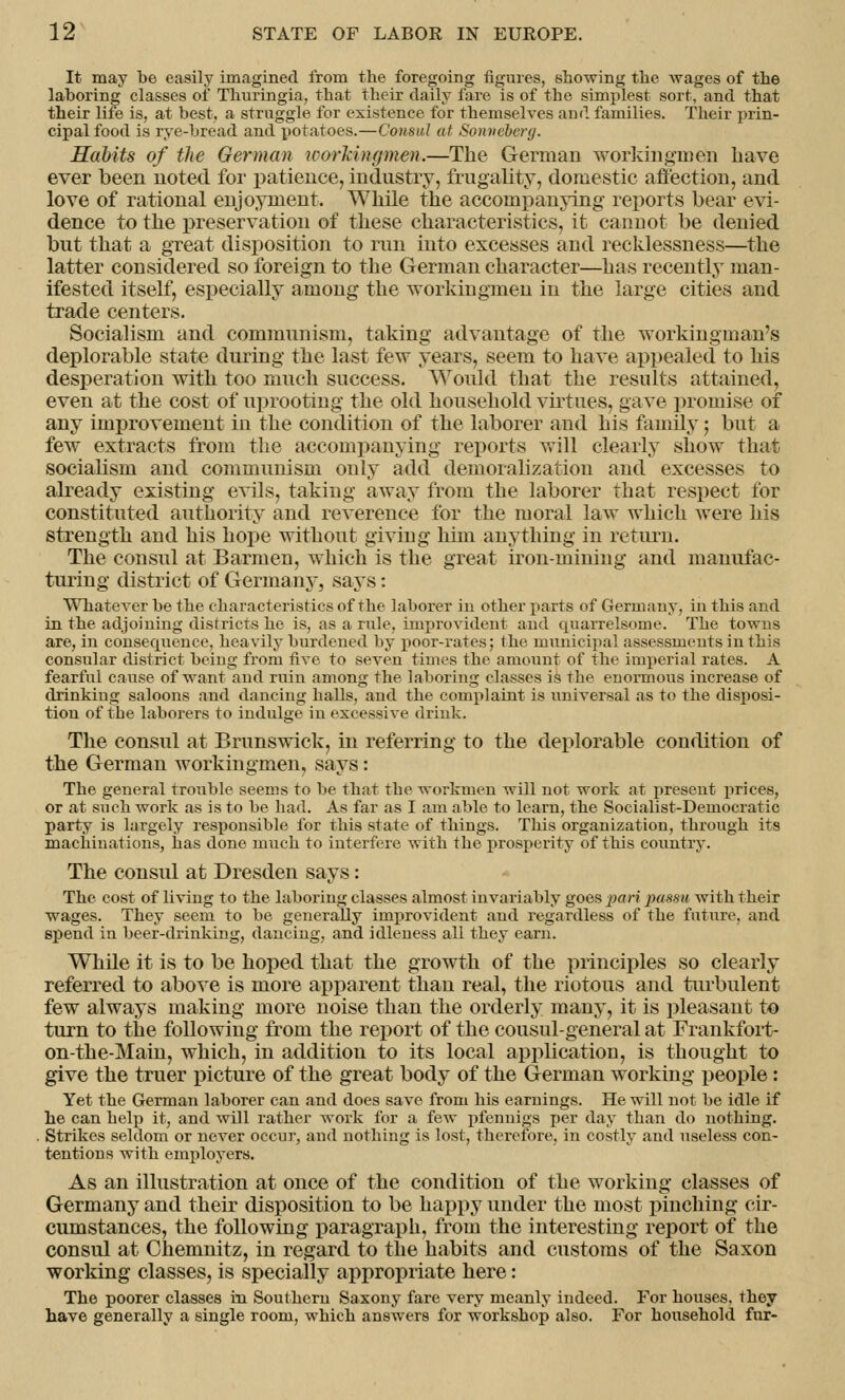 It may be easily imagined from the foregoing figures, showing the wages of the laboring classes of Thuringia, that their daily fare is of the simplest sort, and that their life is, at best, a struggle for existence for themselves and families. Their prin- cipal food is rye-bread and potatoes.—Consul at Sonveberg. Habits of the German workingmen.—The German workingmen have ever been noted for patience, industry, frugality, domestic affection, and love of rational enjoyment. While the accompanying reports bear evi- dence to the preservation of these characteristics, it cannot be denied but that a great disposition to run into excesses and recklessness—the latter considered so foreign to the German character—has recently man- ifested itself, especially among the workingmen in the large cities and trade centers. Socialism and communism, taking advantage of the workinginan's deplorable state during the last few years, seem to have appealed to his desperation with too much success. Would that the results attained, even at the cost of uprooting the old household virtues, gave promise of any improvement in the condition of the laborer and his family; but a. few extracts from the accompanying reports will clearly show that socialism and communism only add demoralization and excesses to already existing evils, taking away from the laborer that respect for constituted authority and reverence for the moral law which were his strength and his hope without giving him anything in return. The consul at Barmen, which is the great iron-mining and manufac- turing district of Germany, says: Whatever be the characteristics of the laborer in other parts of C4ermany, in this and in the adjoining districts he is, as a rule, improvident and quarrelsome. The towns are, in consequence, heavily burdened by poor-rates; the municipal assessments in this consular district being from five to seven times the amount of the imperial rates. A fearful cause of want and ruin among the laboring classes is the enormous increase of drinking saloons and dancing halls, and the complaint is universal as to the disposi- tion of tbe laborers to indulge in excessive drink. The consul at Brunswick, in referring to the deplorable condition of the German workingmen, says: The general trouble seems to be that the workmen will not work at present prices, or at such work as is to be had. As far as I am able to learn, the Socialist-Democratic party is largely responsible for this state of things. This organization, through its machinations, has done much to interfere with the prosperity of this country. The consul at Dresden says: The cost of living to the laboring classes almost invariably goes pari passu with their wages. They seem to be generally improvident and regardless of the future, and spend in beer-drinking, dancing, and idleness all they earn. Wlide it is to be hoped that the growth of the principles so clearly referred to above is more apparent than real, the riotous and turbulent few always making more noise than the orderly many, it is pleasant to turn to the following from the report of the cousul-general at Frankfort- on-the-Main, which, in addition to its local application, is thought to give the truer picture of the great body of the German working people: Yet the German laborer can and does save from his earnings. He will not be idle if he can help it, and will rather work for a few pfennigs per day than do nothing. Strikes seldom or never occur, and nothing is lost, therefore, in costly and useless con- tentions with employers. As an illustration at once of the condition of the working classes of Germany and their disposition to be happy under the most pinching cir- cumstances, the following paragraph, from the interesting report of the consul at Chemnitz, in regard to the habits and customs of the Saxon working classes, is specially appropriate here: The poorer classes in Southern Saxony fare very meanly indeed. For houses, they have generally a single room, which answers for workshop also. For household fur-