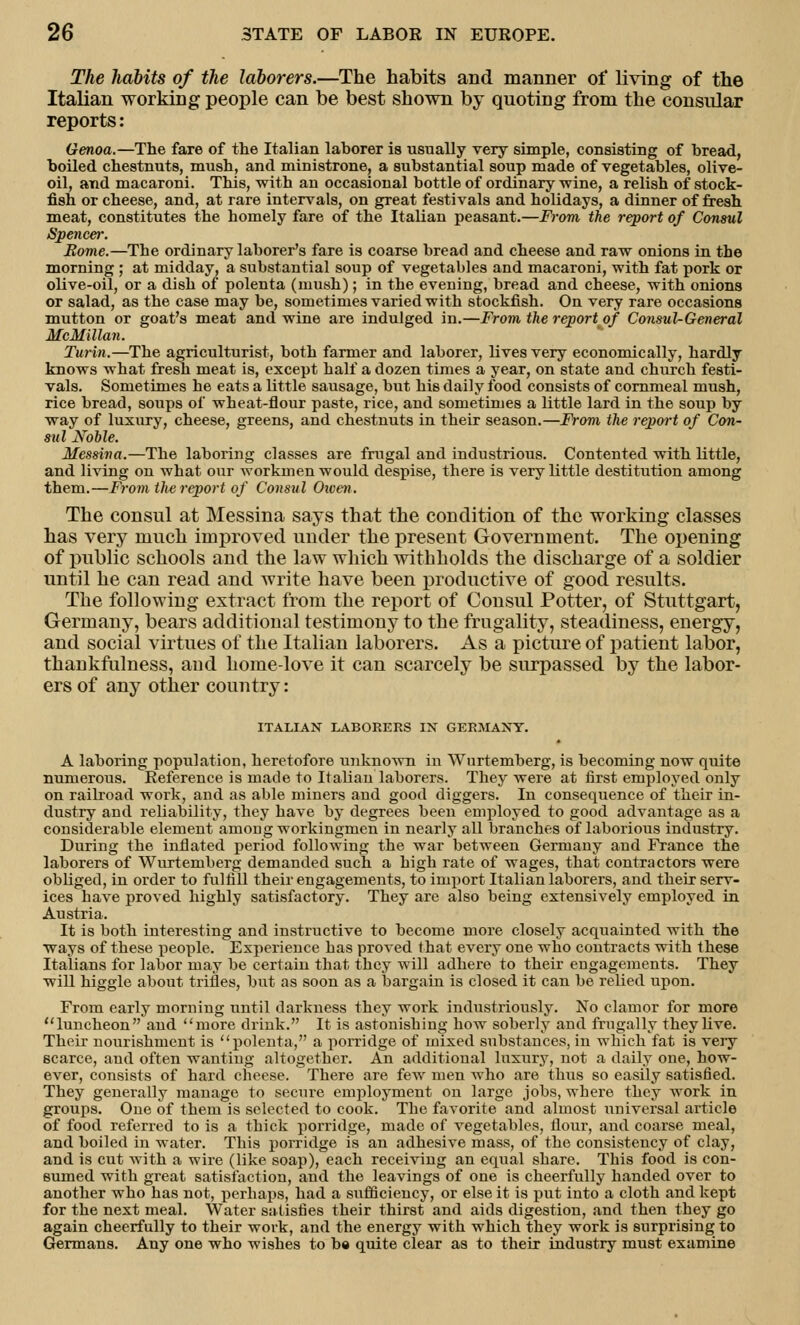 The habits of the laborers.—The habits and manner of living of the Italian working people can be best shown by quoting from the consular reports: Genoa.—The fare of the Italian laborer is usually very simple, consisting of bread, boiled chestnuts, mush, and ministrone, a substantial soup made of vegetables, olive- oil, and macaroni. This, with an occasional bottle of ordinary wine, a relish of stock- fish or cheese, and, at rare intervals, on great festivals and holidays, a dinner of fresh meat, constitutes the homely fare of the Italian peasant.—From the report of Consul Spencer. Borne.—The ordinary laborer's fare is coarse bread and cheese and raw onions in the morning ; at midday, a substantial soup of vegetables and macaroni, with fat pork or olive-oil, or a dish of polenta (mush); in the evening, bread and cheese, with onions or salad, as the case may be, sometimes varied with stockfish. On very rare occasions mutton or goat's meat and wine are indulged in.—From the report of Consul-General McMillan. Turin.—The agriculturist, both farmer and laborer, lives very economically, hardly knows what fresh meat is, except half a dozen times a year, on state and church festi- vals. Sometimes he eats a little sausage, but his daily food consists of cornmeal mush, rice bread, soups of wheat-flour paste, rice, and sometimes a little lard in the soup by way of luxury, cheese, greens, and chestnuts in their season.—From the report of Con- sul Noble. Messina.—The laboring classes are frugal and industrious. Contented with little, and living on what our workmen would despise, there is very little destitution among them.—From the report of Consul Owen. The consul at Messina says that the condition of the working classes has very much improved under the present Government. The opening of public schools and the law which withholds the discharge of a soldier until he can read and write have been productive of good results. The following extract from the report of Consul Potter, of Stuttgart, Germany, bears additional testimony to the frugality, steadiness, energy, and social virtues of the Italian laborers. As a picture of patient labor, thankfulness, and home-love it can scarcely be surpassed by the labor- ers of any other country: ITALIAN LABORERS IN GERMANY. A laboring population, heretofore unknown in Wnrtemberg, is becoming now quite numerous. Reference is made to Italian laborers. They were at first employed only on railroad work, and as able miners and good diggers. In consequence of their in- dustry and reliability, they have by degrees been employed to good advantage as a considerable element among workingmen in nearly all branches of laborious industry. During the inflated period following the war between Germany and France the laborers of Wurtemberg demanded such a high rate of wages, that contractors were obliged, in order to fulfill their engagements, to import Italian laborers, and their serv- ices have proved highly satisfactory. They are also being extensively employed in Austria. It is both interesting and instructive to become more closely acquainted with the ways of these people. Experience has proved that every one who contracts with these Italians for labor may be certain that they will adhere to their engagements. They will higgle about trifles, but as soon as a bargain is closed it can be relied upon. From early morning until darkness they work industriously. No clamor for more luncheon and more drink. It is astonishing how soberly and frugally they live. Their nourishment is polenta, a porridge of mixed substances, in which fat is very scarce, and often wanting altogether. An additional luxury, not a daily one, how- ever, consists of hard cheese. There are few men who are thus so easily satisfied. They generally manage to secure employment on large jobs, where they work in groups. One of them is selected to cook. The favorite and almost universal article of food referred to is a thick porridge, made of vegetables, flour, and coarse meal, and boiled in water. This porridge is an adhesive mass, of the consistency of clay, and is cut with a wire (like soap), each receiving an equal share. This food is con- sumed with great satisfaction, and the leavings of one is cheerfully handed over to another who has not, perhaps, had a sufficiency, or else it is put into a cloth and kept for the next meal. Water satisfies their thirst and aids digestion, and then they go again cheerfully to their work, and the energy with which they work is surprising to Germans. Any one who wishes to be quite clear as to their industry must examine