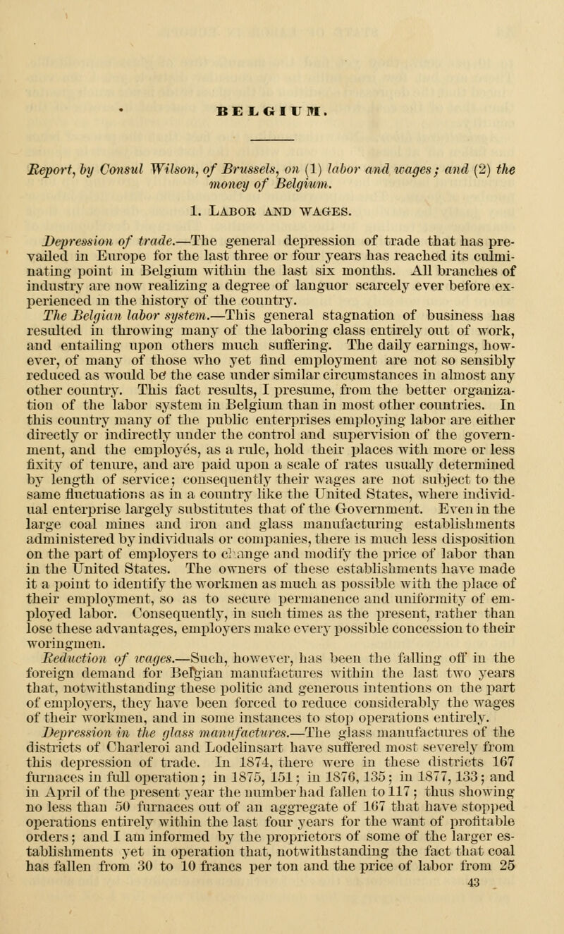 BELGIVItl. Reportj by Consul Wilson, of Brussels, on (1) labor and icages; and (2) the money of Belgium. 1. Labor and wages. Depression of trade.—The general depression of trade that has pre- vailed in Europe for the last three or four years has reached its culmi- nating point in Belgium within the last six months. All branches of industry are now realizing a degree of languor scarcely ever before ex- perienced m the history of the country. The Belgian labor system.—This general stagnation of business has resulted in throwing many of the laboring class entirely out of work, and entailing upon others much suffering. The daily earnings, how- ever, of many of those who yet find employment are not so sensibly reduced as woidd be the case under similar circumstances in almost any other country. This fact results, I presume, from the better organiza- tion of the labor system in Belgium than in most other countries. In this country many of the public enterprises employing labor are either directly or indirectly under the control and supervision of the govern- ment, and the employes, as a rule, hold their places with more or less fixity of tenure, and are paid upon a scale of rates usually determined by length of service; consequently their wages are not subject to the same fluctuations as in a country like the United States, where individ- ual enterprise largely substitutes that of the Government. Even in the large coal mines and iron and glass manufacturing establishments administered by individuals or companies, there is much less disposition on the part of employers to change and modify the price of labor than in the United States. The owners of these establishments have made it a point to identify the workmen as much as possible with the place of their employment, so as to secure permanence and uniformity of em- ployed labor. Consequently, in such times as the present, rather than lose these advantages, employers make every possible concession to their woringmen. Reduction of wages.—Such, however, has been the falling off in the foreign demand for Belgian manufactures within the last two years that, notwithstanding these politic and generous intentions on the part of employers, they have been forced to reduce considerably the wages of their workmen, and in some instances to stop operations entirely. Depression in the glass manufactures.—The glass manufactures of the districts of Charleroi and Lodelinsart have suffered most severely from this depression of trade. In 1874, there were in these districts 167 furnaces in full operation; in 1875, 151; in 1876,135; in 1877,133; and in April of the present year the number had fallen to 117; thus showing- no less than 50 furnaces out of an aggregate of 167 that have stopped operations entirely within the last four years for the want of profitable orders; and I am informed by the proprietors of some of the larger es- tablishments yet in operation that, notwithstanding the fact that coal has fallen from 30 to 10 francs per ton and the price of labor from 25