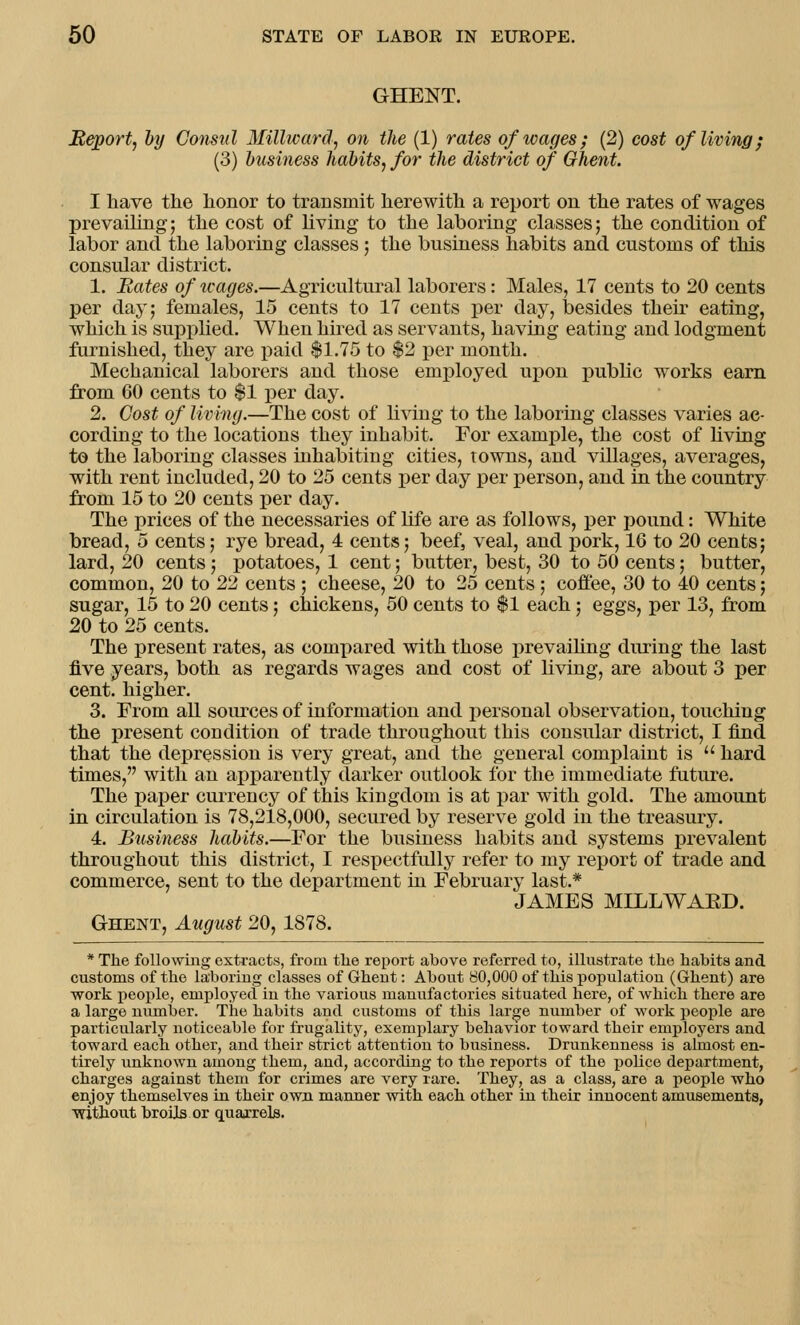 GHENT. Report, by Consul Millward, on the (1) rates of wages; (2) cost of living; (3) business habits, for the district of Ghent. I have the honor to transmit herewith a report on the rates of wages prevailing; the cost of living to the laboring classes; the condition of labor and the laboring classes; the business habits and customs of this consular district. 1. Bates of wages.—Agricultural laborers: Males, 17 cents to 20 cents per day; females, 15 cents to 17 cents per day, besides their eating, which is supplied. When hired as servants, having eating and lodgment furnished, they are paid $1.75 to $2 per month. Mechanical laborers and those employed upon public works earn from 60 cents to $1 per day. 2. Cost of living.—The cost of living to the laboring classes varies ac- cording to the locations they inhabit. For example, the cost of living to the laboring classes inhabiting cities, towns, and villages, averages, with rent included, 20 to 25 cents per day per person, and in the country from 15 to 20 cents per day. The prices of the necessaries of life are as follows, per pound: White bread, 5 cents; rye bread, 4 cents; beef, veal, and pork, 16 to 20 cents; lard, 20 cents; potatoes, 1 cent; butter, best, 30 to 50 cents; butter, common, 20 to 22 cents ; cheese, 20 to 25 cents; coffee, 30 to 40 cents; sugar, 15 to 20 cents; chickens, 50 cents to $1 each; eggs, per 13, from 20 to 25 cents. The present rates, as compared with those prevailing during the last five years, both as regards wages and cost of living, are about 3 per cent, higher. 3. From all sources of information and personal observation, touching the present condition of trade throughout this consular district, I find that the depression is very great, and the general complaint is  hard times, with an apparently darker outlook for the immediate future. The paper currency of this kingdom is at par with gold. The amount in circulation is 78,218,000, secured by reserve gold in the treasury. 4. Business habits.—For the business habits and systems prevalent throughout this district, I respectfully refer to my report of trade and commerce, sent to the department in February last.* JAMES MILLWAED. Ghent, August 20, 1878. * The following extracts, from the report above referred to, illustrate the habits and customs of the laboring classes of Ghent: About 80,000 of this population (Ghent) are work people, employed in the various manufactories situated here, of which there are a large number. The habits and customs of this large number of work people are particularly noticeable for frugality, exemplary behavior toward their employers and toward each other, and their strict attention to business. Drunkenness is almost en- tirely unknown among them, and, according to the reports of the police department, charges against them for crimes are very rare. They, as a class, are a people who enjoy themselves in their own manner with each other in their innocent amusements, without broils or quarrels.