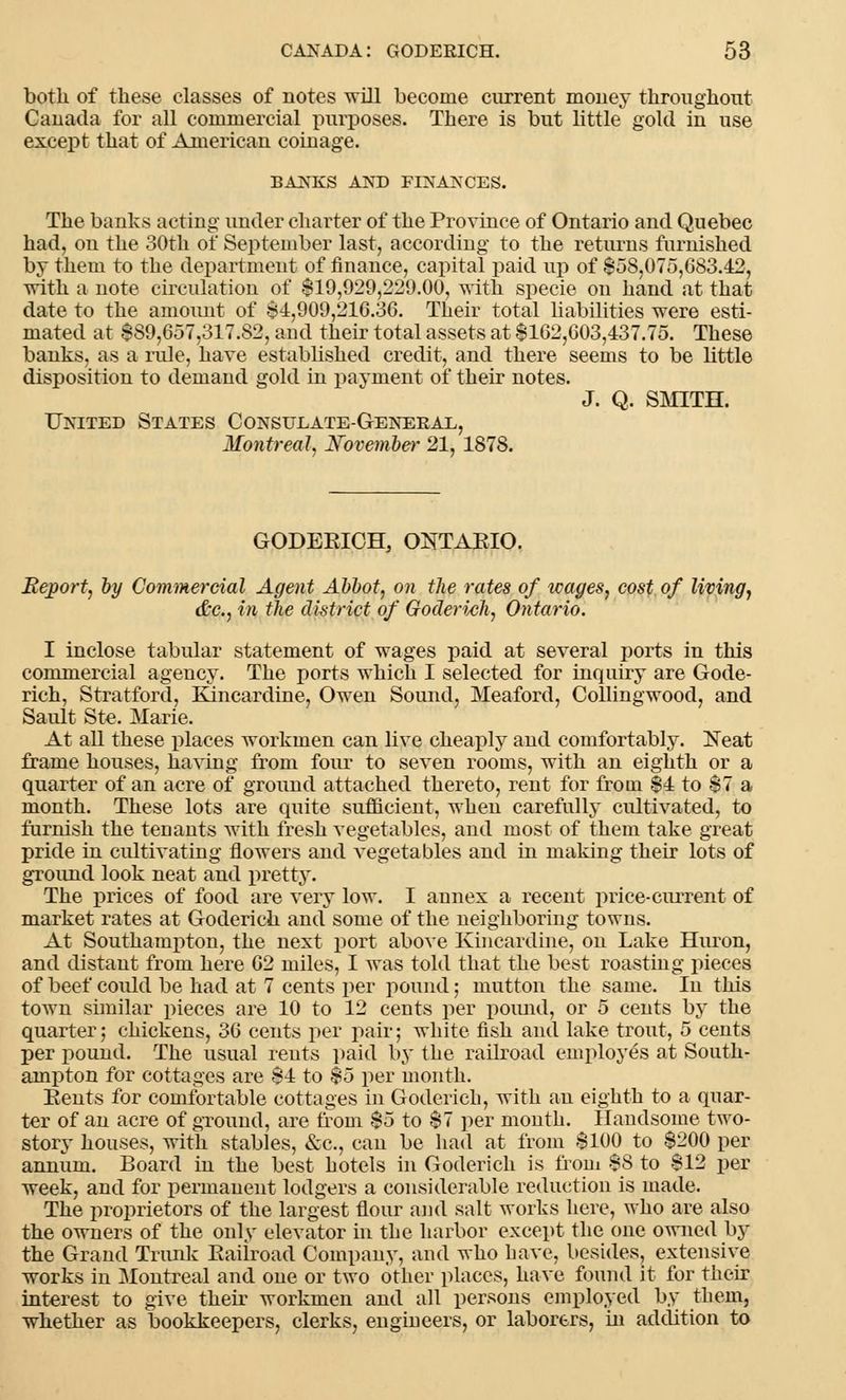 both of these classes of notes will become current money throughout Canada for all commercial purposes. There is but little gold in use except that of American coinage. BANKS AND FINANCES. The banks acting under charter of the Province of Ontario and Quebec had, on the 30th of September last, according to the returns furnished by them to the department of finance, capital paid up of $58,075,083.42, with a note circulation of $19,929,229.00, with specie on hand at that date to the amount of $1,909,216.36. Their total liabilities were esti- mated at $S9,657,317.S2, and their total assets at $162,603,437.75. These banks, as a rule, have established credit, and there seems to be little disposition to demand gold in payment of their notes. J. Q. SMITH. United States Consulate-General, Montreal, November 21, 1878. GODERICH, ONTARIO. Report, by Commercial Agent Abbot, on the rates of wages, cost of living, &c, in the district of Goderich, Ontario. I inclose tabular statement of wages paid at several ports in this commercial agency. The ports which I selected for inquiry are Gode- rich, Stratford, Kincardine, Owen Sound, Meaford, Collingwood, and Sault Ste. Marie. At all these places workmen can live cheaply and comfortably. Neat frame houses, having from four to seven rooms, with an eighth or a quarter of an acre of ground attached thereto, rent for from $4 to $7 a month. These lots are quite sufficient, when carefully cultivated, to furnish the tenants with fresh vegetables, and most of them take great pride in cultivating flowers and vegetables and in making their lots of ground look neat and pretty. The prices of food are very low. I annex a recent price-current of market rates at Goderich and some of the neighboring towns. At Southampton, the next port above Kincardine, on Lake Huron, and distant from here 62 miles, I was told that the best roasting pieces of beef could be had at 7 cents per pound; mutton the same. In this town similar pieces are 10 to 12 cents per pound, or 5 cents by the quarter; chickens, 36 cents per pair; white fish and lake trout, 5 cents per pound. The usual reuts paid by the railroad employes at South- ampton for cottages are $4 to $5 per month. Rents for comfortable cottages in Goderich, with an eighth to a quar- ter of an acre of ground, are from $5 to $7 per month. Handsome two- story houses, with stables, &c, can be had at from $100 to $200 per annum. Board in the best hotels in Goderich is from $8 to $12 per week, and for permanent lodgers a considerable reduction is luade. The proprietors of the largest flour and salt works here, who are also the owners of the only elevator in the harbor except the one owned by the Grand Trunk Eailroad Company, and who have, besides, extensive works in Montreal and one or two other places, have found it for their interest to give their workmen and all persons employed by them, whether as bookkeepers, clerks, engineers, or laborers, in addition to