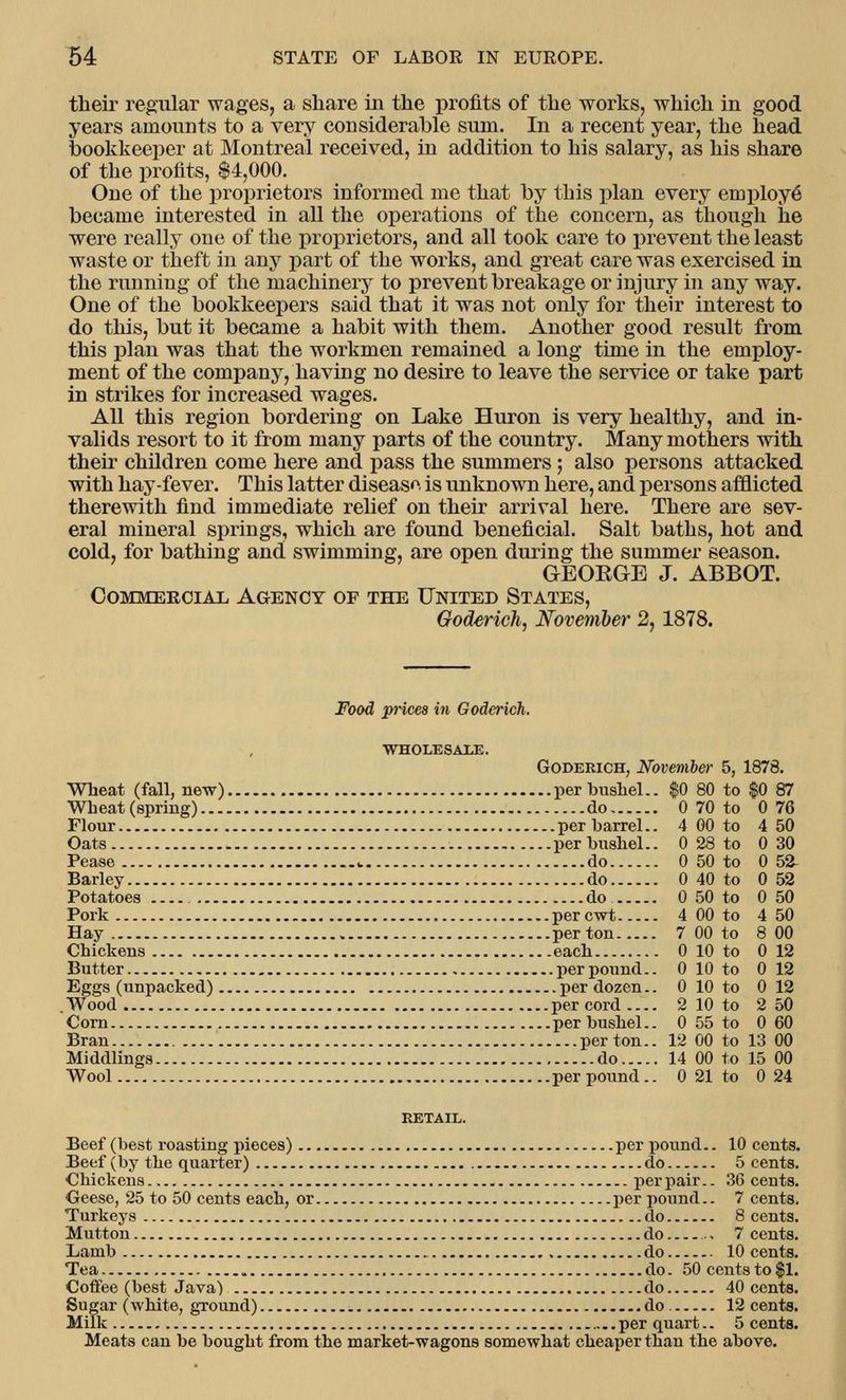 their regular wages, a share in the profits of the works, which in good years amounts to a very considerable sum. In a recent year, the head bookkeeper at Montreal received, in addition to his salary, as his share of the profits, $4,000. One of the proprietors informed me that by this plan every employe became interested in all the operations of the concern, as though he were really one of the proprietors, and all took care to prevent the least waste or theft in any part of the works, and great care was exercised in the running of the machinery to prevent breakage or injury in any way. One of the bookkeepers said that it was not only for their interest to do this, but it became a habit with them. Another good result from this plan was that the workmen remained a long time in the employ- ment of the company, having no desire to leave the service or take part in strikes for increased wages. All this region bordering on Lake Huron is very healthy, and in- valids resort to it from many parts of the country. Many mothers with their children come here and pass the summers; also persons attacked with hay-fever. This latter disease is unknown here, and persons afflicted therewith find immediate relief on their arrival here. There are sev- eral mineral springs, which are found beneficial. Salt baths, hot and cold, for bathing and swimming, are open during the summer season. GEORGE J. ABBOT. Commercial, Agency of the United States, Goderich, November 2, 1878. Food prices in Goderich. WHOLESAl^E. Goderich, November 5, 1878. Wheat (fall, new) per bushel.. $0 80 to $0 87 Wheat (spring) do 0 70 to 0 76 Flour per barrel.. 4 00 to 4 50 Oats per bushel.. 0 28 to 0 30 Pease .. do 0 50 to 0 52- Barley do 0 40 to 0 52 Potatoes do 0 50 to 0 50 Pork percwt 4 00 to 4 50 Hay per ton 7 00 to 8 00 Chickens each 0 10 to 0 12 Butter per pound.. 0 10 to 0 12 Eggs (unpacked) per dozen.. 0 10 to 0 12 Wood per cord 2 10 to 2 50 Corn per bushel.. 0 55 to 0 60 Bran per ton.. 12 00 to 13 00 Middlings do 14 00 to 15 00 Wool per pound.. 0 21 to 0 24 Beef (best roasting pieces) per pound.. 10 cents. Beef (by the quarter) do 5 cents. Chickens per pair.. 36 cents. Geese, 25 to 50 cents each, or per pound.. 7 cents. Turkeys do 8 cents. Mutton do . 7 cents. Lamb do 10 cents. Tea do. 50 cents to $1. Coffee (best Java) do 40 cents. Sugar (white, ground) do. 12 cents. Milk , per quart.. 5 cents. Meats can be bought from the market-wagons somewhat cheaper than the above.