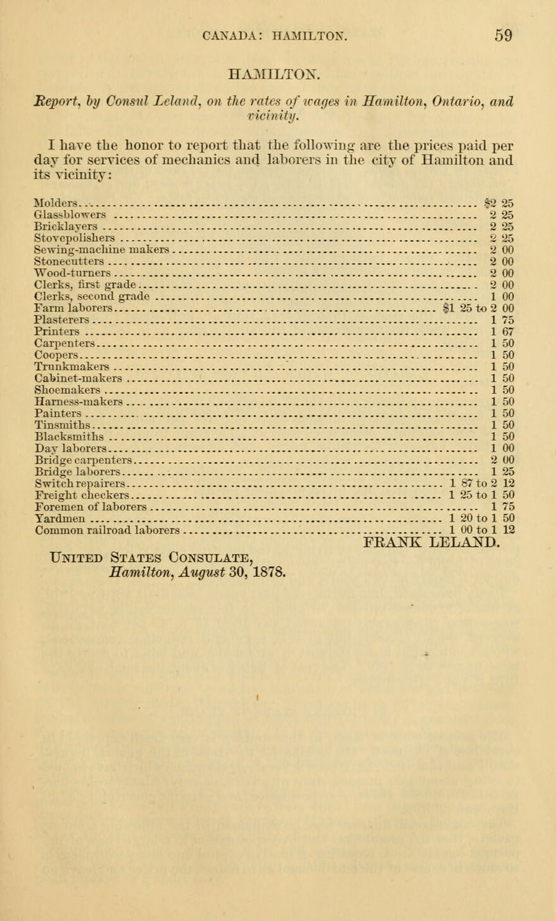 HAMILTON. Beport, by Consul Leland, on the rates of wages in Hamilton, Ontario, and vicinity. I have the honor to report that the following are the prices paid per day for services of mechanics and laborers in the city of Hamilton and its vicinity: Holders.. $2 25 Glas>blowers 2 25 Bricklayers 2 25 Stovepolishers 2 25 Sewing-machine makers 2 00 Stonecutters 2 00 Wood-turners 2 00 Clerks, first grade 2 00 Clerks, second grade 1 00 Farm laborers §1 25 to 2 00 Plasterers 1 75 Printers 167 Carpenters 1 50 Coopers 1 50 Trunkmakers 1 50 Cabinet-makers 1 50 Shoemakers 1 50 Harness-makers 1 50 Painters 1 50 Tinsmiths 1 50 Blacksmiths 1 50 Day laborers 1 00 Bridge carpenters 2 00 Bridge laborers 125 Switch repairers 1 87 to 2 12 Freight checkers 1 25tol 50 Foremen of laborers 1 75 Yardmen 1 20 to 1 50 Common railroad laborers 1 00 to 1 12 FBANK LELAND. United States Consulate, Hamilton, August 30, 1878.