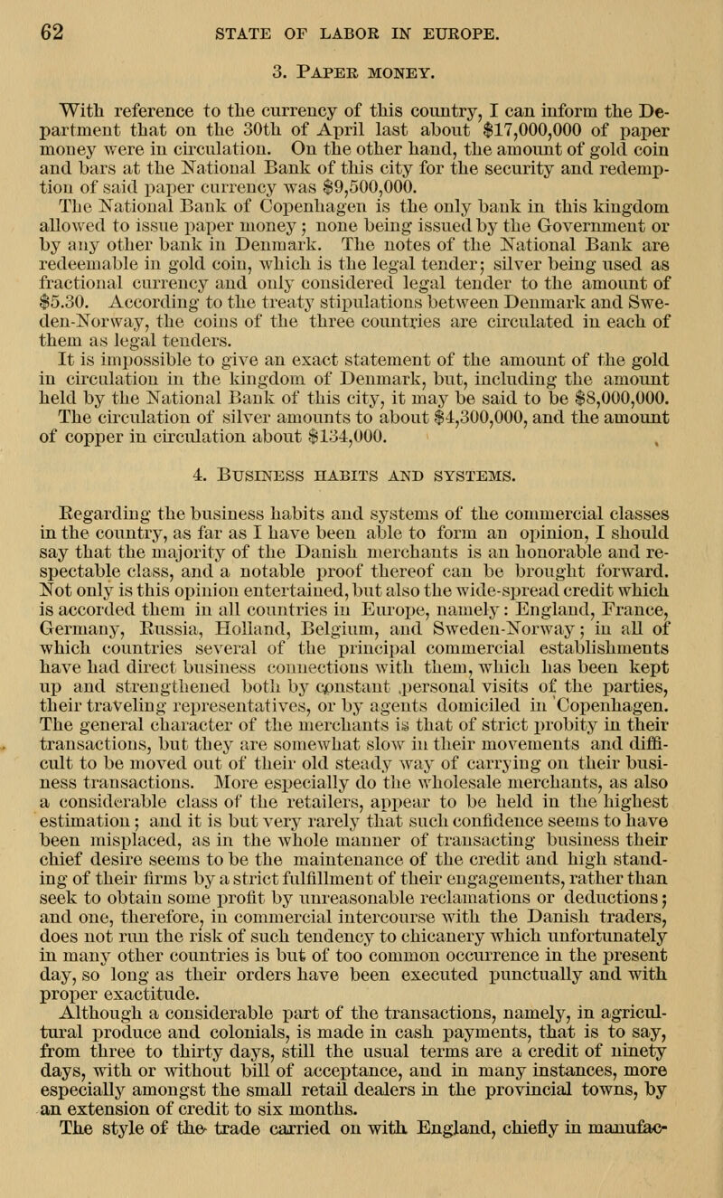 3. Paper money. With reference to the currency of this country, I can inform the De- partment that on the 30th of April last about $17,000,000 of paper money were in circulation. On the other hand, the amount of gold coin and bars at the National Bank of this city for the security and redemp- tion of said paper currency was $9,500,000. The National Bank of Copenhagen is the only bank in this kingdom allowed to issue paper money ; none being issued by the Government or by any other bank in Denmark. The notes of the National Bank are redeemable in gold coin, which is the legal tender; silver being used as fractional currency and only considered legal tender to the amount of $5.30. According to the treaty stipulations between Denmark and Swe- den-Norway, the coins of the three countries are circulated in each of them as legal tenders. It is impossible to give an exact statement of the amount of the gold in circulation in the kingdom of Denmark, but, including the amount held by the National Bank of this city, it may be said to be $8,000,000. The circulation of silver amounts to about $-4,300,000, and the amount of copper in circulation about $134,000. 4. Business habits and systems. Regarding the business habits and systems of the commercial classes in the country, as far as I have been able to form an opinion, I should say that the majority of the Danish merchants is an honorable and re- spectable class, and a notable proof thereof can be brought forward. Not only is this opinion entertained, but also the wide-spread credit which is accorded them in all countries in Europe, namely: England, France, Germany, Russia, Holland, Belgium, and Sweden-Norway; in all of which countries several of the principal commercial establishments have had direct business connections with them, which has been kept up and strengthened both by constant personal visits of the parties, their traveling representatives, or by agents domiciled in Copenhagen. The general character of the merchants is that of strict probity in their transactions, but they are somewhat slow in their movements and diffi- cult to be moved out of their old steady way of carrying on their busi- ness transactions. More especially do the wholesale merchants, as also a considerable class of the retailers, appear to be held in the highest estimation; and it is but very rarely that such confidence seems to have been misplaced, as in the whole manner of transacting business their chief desire seems to be the maintenance of the credit and high stand- ing of their firms by a strict fulfillment of their engagements, rather than seek to obtain some profit by unreasonable reclamations or deductions; and one, therefore, in commercial intercourse with the Danish traders, does not run the risk of such tendency to chicanery which unfortunately in many other countries is but of too common occurrence in the present day, so long as their orders have been executed punctually and with proper exactitude. Although a considerable part of the transactions, namely, in agricul- tural produce and colonials, is made in cash payments, that is to say, from three to thirty days, still the usual terms are a credit of ninety days, with or without bill of acceptance, and in many instances, more especially amongst the small retail dealers in the provincial towns, by an extension of credit to six months. The style of the- trade carried on with England, chiefly in manufac-