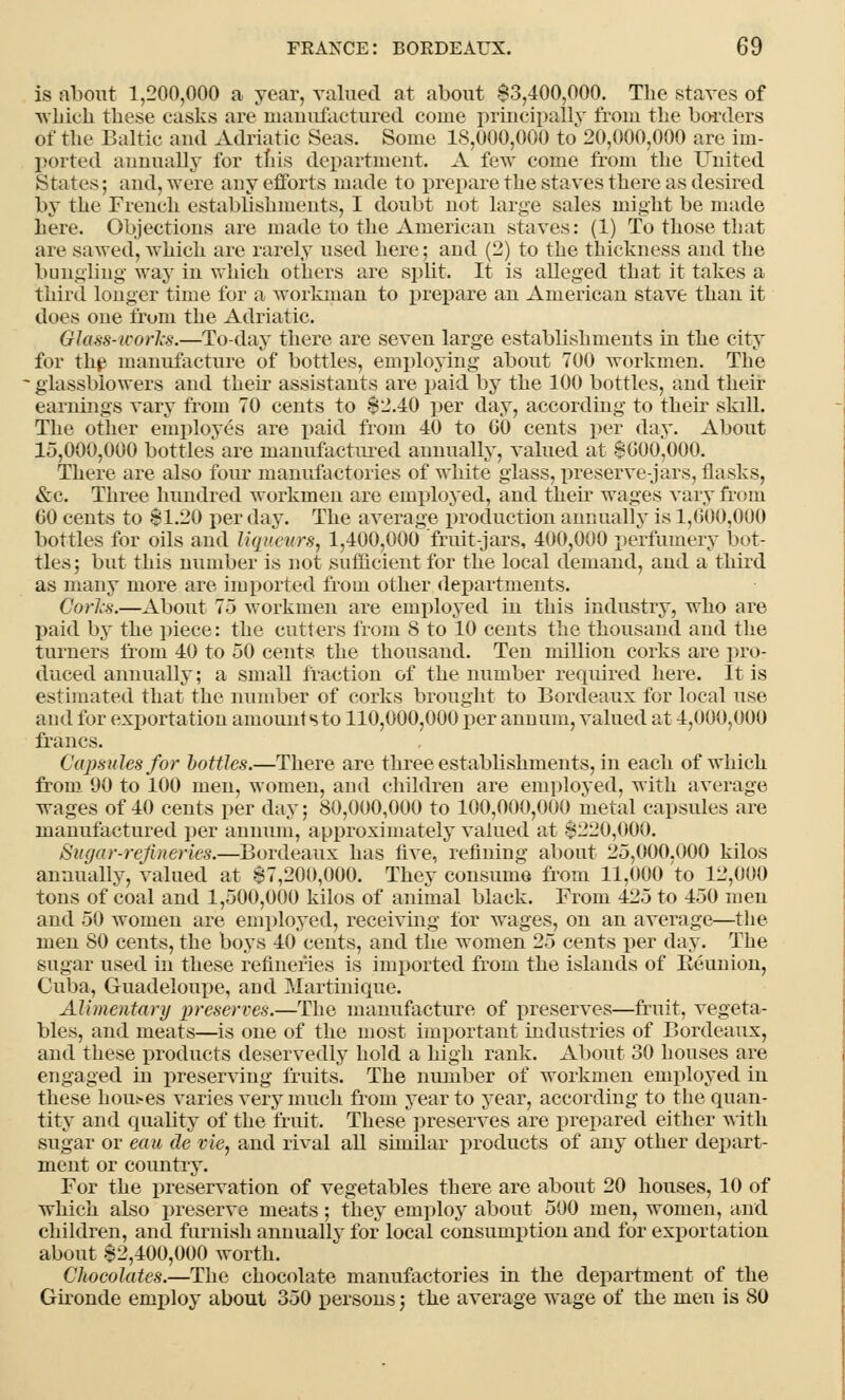 is about 1,200,000 a year, valued at about $3,400,000. The staves of which these casks are manufactured come principally from the borders Of the Baltic and Adriatic Seas. Some 18,000,000 to 20,000,000 are im- ported annually for this department. A few come from the United States; and, were any efforts made to prepare the staves there as desired by the French establishments, I doubt not large sales might be made here. Objections are made to the American staves: (1) To those that are sawed, which are rarely used here; and (2) to the thickness and the bungling- way in which others are split. It is alleged that it takes a third longer time for a workman to prepare an American stave than it does one from the Adriatic. Glass-works.—To-day there are seven large establishments in the city for tin? manufacture of bottles, employing about 700 workmen. The glassblowers and their assistants are paid by the 100 bottles, and their earnings vary from 70 cents to 82.40 per day, according to their skdl. The other employes are paid from 40 to GO cents per day. About 15,000,000 bottles are manufactured annually, valued at $000,000. There are also four manufactories of white glass, preserve-jars, flasks, &c. Three hundred workmen are employed, and their wages vary from GO cents to $1.20 per day. The average production annually is 1,000,000 bottles for oils and liqueurs, 1,400,000 fruit-jars, 400,000 perfumery bot- tles; but this number is not sufficient for the local demand, and a third as many more are imported from other departments. Corks.—About 7.3 workmen are employed in this industry, who are paid by the piece: the cutters from 8 to 10 cents the thousand and the turners from 40 to 50 cents the thousand. Ten million corks are pro- duced annually; a small fraction of the number required here. It is estimated that the number of corks brought to Bordeaux for local use and for exportation amount sto 110,000,000 per annum, valued at 4,000,000 francs. Capsules for bottles.—There are three establishments, in each of which from 90 to 100 men, women, and children are employed, with average wages of 40 cents per day; 80,000,000 to 100,000,000 metal capsules are manufactured per annum, approximately valued at $220,000. Sugar-refineries.—Bordeaux has five, refining about 25,000.000 kilos annually, valued at $7,200,000. They consume from 11,000 to 12,000 tons of coal and 1,500,000 kilos of animal black. From 425 to 450 men and 50 women are employed, receiving for wages, on an average—the men 80 cents, the boys 40 cents, and the women 25 cents per day. The sugar used in these refineries is imported from the islands of Beunion, Cuba, Guadeloupe, and Martinique. Alimentary preserves.—The manufacture of preserves—fruit, vegeta- bles, and meats—is one of the most important industries of Bordeaux, and these products deservedly hold a high rank. About 30 houses are engaged in preserving fruits. The number of workmen employed in these homes varies very much from year to year, according to the quan- tity and quality of the fruit. These preserves are prepared either with sugar or eau de vie, and rival all similar products of any other depart- ment or country. For the preservation of vegetables there are about 20 houses, 10 of which also preserve meats; they employ about 500 men, women, and children, and furnish annually for local consumption and for exportation about $2,400,000 worth. Chocolates.—The chocolate manufactories in the department of the Gironde employ about 350 persons; the average wage of the men is 80