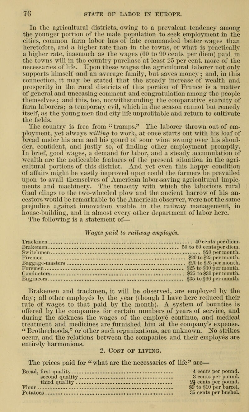 In the agricultural districts, owing to a prevalent tendency among the younger portion of the male population to seek employment in the cities, common farm labor has of late commanded better wages than heretofore, and a higher rate than in the towns, or what is practically a higher rate, inasmuch as the wages (GO to 90 cents per diem) paid in the towns will in the country purchase at least 25 per cent, more of the necessaries of life. Upon these wages the agricultural laborer not only supports himself and an average family, but saves money; and, in this connection, it may be stated that the steady increase of wealth and prosperity in the rural districts of this portion of France is a matter of general and unceasing comment and congratulation among the people themselves ; and this, too, notwithstanding the comparative scarcity of farm laborers; a temporary evil, which in due season cannot but remedy itself, as the young men find city life unprofitable and return to cultivate the fields. The country is free from  tramps. The laborer thrown out of em- ployment, yet always willing to work, at once starts out with his loaf of bread under his arm and his gourd of sour wine swung over his shoul- der, confident, and justly so, of finding other employment promptly. In brief, good wages, a demand for labor, and a steady accumulation of wealth are the noticeable features of the present situation in the agri- cultural portions of this district. And yet even this happy condition of affairs might be vastly improved upon could the farmers be prevailed upon to avail themselves of American labor-saving agricultural imple- ments and machinery. The tenacity with which the laborious rural Gaul clings to the two-wheeled plow and the ancient harrow of his an- cestors would be remarkable to the American observer, were not the same prejudice against innovation visible in the railway management, in housebuilding, and in almost every other department of labor here. The following is a statement of— Wages paid to railway employes. Trackmen 40 cents per diem. Brakemen 50 to 60 cents per diem. Switchmen 620 per month. Firemen $20 to $25 per munth. Baggage-masters $20 to $25 per month. Foremen $25 to $30 per month. Conductors $25 to $30 per mouth. Engineers $35 to $66 per month. Brakemen and trackmen, it will be observed, are employed by the day; all other employes by the year (though I have here reduced their rate of wages to that paid by the month). A system of bounties is offered by the companies for certain numbers of years of service, and during the sickness the wages of the employe continue, and medical treatment and medicines are furnished him at the company's expense.  Brotherhoods, or other such organizations, are unknown. No strikes occur, and the relations between the companies and their employes are entirely harmonious. 2. Cost of living. The prices paid for what are the necessaries of life are— Bread, first quality 4 cents per pound. second quality 3 cents per pound. third quality 2$ cents per pound. Flour $9 to $10 per barrel. Potatoes - 35 cents per bushel.
