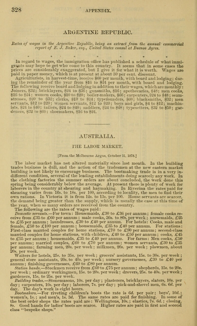 ARGEXTDJE EEPUBLIO. Bates of wages in the Argentine Republic, being an extract from the annual commercial report of E. J. Baker, esq., United States consul at Buenos Ayres. * * ■ * * * » -r In regard to wages, the immigration office has published a schedule of what immi- grajits may hope to get who come to this country. It seems that in gome cases the prices are considerably exaggerated, but I give it for what it is worth. Wages are paid in paper money, which is at present at about 30 per cent, discount. Agriculturists, in harvest-time, receive $60 per month, with board andlodging; dur- ing the remainder of the year from $16 to $24 per month, with board and lodging. stress* 32; clerks, $10 to $24; typefounders, $60; blacksmiths, A32; men servants, $12 to $20; women servants. $12 to $20; boys and girls, $4 to $12; machin- ists, $24 to $40; tailors, :--24 to $40; saddlers, $24 to ^48; typesetters, $32 to'£50: gar- deners. $32 ro $60 : shoemakers, $16 to $24. AUSTRALIA. THE LABOR MARKET. [From the Melbourne Argus, October 31, 1878.] The labor market has not altered materially since last month. In the building trades business is dull, and the action of the tradesmen at the new eastern market building is not likely to encourage business. The bootmaking trade is in a very in- different condition, several of the leading establisbments doing scarcely any work. In the clothing factories the summer orders are about concluded, the work done this spring being considerably below the average. At present there is plenty of work for laborers in the country at shearing and haymaking. In Riverina the rates paid for shearing varies from 16s. to 16s. per 100, according to locality, the men to rind their own rations. In Victoria it is from 12s. to 13s. per 100. House servants are scarcer, the demand being greater than the supply, which is usually the case at tins time of the year, when so many orders aie received from the country. The following are the rates of wages paid: Domestic servants.—For town: Housemaids, £30 to £36 per annum ; female cooks re- ceive from £35 to £60 per annum ; male cooks, 30s. to 80s. per week; nursemaids, £25 to £35 per annum; laundresses, £30 to £40 per annum. For hotels: Cooks, male and female, £50 to £100 per annum ; housemaids, £35 to £40 per annum. For stations: First-class married couples for home stations, £70 to £90 per annum; second-class married couples for home stations, with children, £40 to £50 per annum; cooks, £45 to £55 per annum ; housemaids, £35 to £40 per annum. For farms: Men cooks, £50 per annum; married couples, £60 to £70 per annum; women servants, £30 to £35 per annum; farming men, 20s. per week: milkmen, 20s. per week; plowmen, about 20s. per week. Waiters for hotels, 25s. to 35s. per week; grocers' assistants, 15s. to 30s. per week ; general store assistants, 20s. to 40s. per week; nursery governesses, £30 to £40 per annum; finishing governesses, £60 to £80 per annum. Station hands.—Stockmen receive from £60 to £75 per annum; shepherds, 15s. to 20s. per week ; ordinary workingmen, 15s. to 20s. per week: drovers, 25s. to 40s. per week; gardeners, 15s. to 25s. per week. Building trades.—Stonemasons, 10s. per day ; plasterers, bricklayers, slaters, 10s. per day; carpenters, 10s. per day ; laborers, 7s. per day; pick-and-sh'ovel men, 0s. 6d. per day. The day's work is eight hours. Bootmakers.—-For riveting children's boots the rate is Gd. per pair; boys', lOd.; women's, Is.; and men's, Is. 3d. The same rates are paid for finishing. In some of the best order shops the rates paid are : Wellingtons, 10s.; elastics, 7s. 6f7.; closing, 8s. Good hands for ladies' boots are scarce. Higher rates are paid in first and second cla-ss bespoke shops.