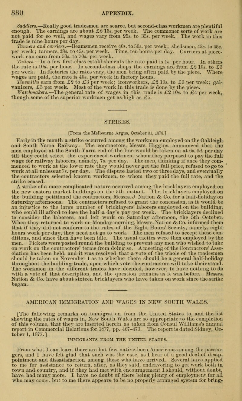 Saddlers.—Really good tradesmen are scarce, but second-class workmen are plentiful enougb. The earnings are about £2 15s. per week. The commoner sorts of work are not paid for so well, and wages vary from 25s. to 35s. per week. The work in this trade is nine hours per day. Tanners and curriers.—Beamsmen receive 40s. to 50s. per week; shedsmen, 42s. to 45s. per week; tanuers, 38s. to 45s. per week. Time, ten hours per day. Curriers at piece- work can earn froin 50s. to 70s. per week. Tailors.—In a few first-class establishments the rate paid is Is. per horn-. Iu others the rate is lOd. per hour. In second-class shops the earnings are from £2 10s. to £3 per week. In factories the rates vary, the men being often paid by the piece. Where wages are paid, the rate is 40s. per week in factory hours. Tinsmiths earn from £2 to £3 per week; ironworkers, £2 10s. to £3 per week; gal- vanizers, £3 per week. Most of the work in this trade is done by the piece. Watchmakers.—The general rate of wages in this trade is £2 10s. to £4 per week, though some of the superior workmen get as high as £5. STRIKES. [From the Melbourne Argus, October 31, 1878.] Early in the month a strike occurred among the workmen employed on the Oakleigh and South Yarra Railway. The contractors, Messrs. Higgins, announced that the men employed at the South Yarra end of the line would be taken on at 6s. 6d. per day till they could select the experienced workmen, whom they purposed to pay the full wage for railway laborers, namely, 7s. per day. The men, thinking if once they com- menced to work at the lower rate they would never get the full price, refused to go to work at all unless at 7s. per day. The dispute lasted two or three days, and eventually the contractors selected known workmen, to whom they paid the full rate, and the strike ceased. A strike of a more complicated nature occurred among the bricklayers employed on the new eastern market buildings on the 5th instant. The bricklayers employed on the building petitioned the contractors, Messrs. J. Nation & Co. for a half-holiday on Saturday afternoons. The contractors refused to grant the concession, as it would be an injustice to the large number of bricklayers' laborers employed on the building, who could ill afford to lose the half a day's pay per week. The bricklayers declined to consider the laborers, and left work on Saturday afternoon, the 5th October. When they returned to work on Monday morning, Messrs. Nation & Co. informed them that if they did not conform to the rules of the Eight Hours' Society, namely, eight hours work per day, they need not go to work. The men refused to accept these con- ditions, and since then have been idle. The usual tactics were then employed by the men. Pickets were posted round the building to prevent any men who wished to take on work on the contractors' terms from doing so. A meeting of the Contractors' Asso- ciation has been held, and it was resolved that a vote of the whole of the tradesmen should be taken on November 1 as to whether there should be a general half-holiday throughout the building trade, upon which vote the contractors will take their stand. The workmen in the different trades have decided, however, to have nothing to do with a vote of that description, and the question remains as it was before. Messrs. Nation & Co. have about sixteen bricklayers who have taken on work since the strike began. AMERICAN IMMIGRATION AND WAGES IN NEW SOUTH WALES. [The following remarks on immigration from the United States to, and the list showing the rates of wages in, New South Wales are so appropriate to the completion of this volume, that they are inserted herein as taken from Consul Williams's annual report in Commercial Relations for 1877, pp. 467-473. The report is dated Sidney, Oc- tober 1, 1877.] IMMIGRANTS FROM THE UNITED STATES. From what I can learn there are but few native-born Americans among the passen- gers, and I bave felt glad that such was the case, as I hear of a good deal of disap- pointment and dissatisfaction among those who have arrived. Several have applied to me for assistance to return, after, as they said, endeavoring to get work both in town and country, and if they had met with encouragement I should, without doubt, have had many more. I have no doubt of there being plenty of employment for all who may com*, but to me there appears to be no properly arranged system for bring-