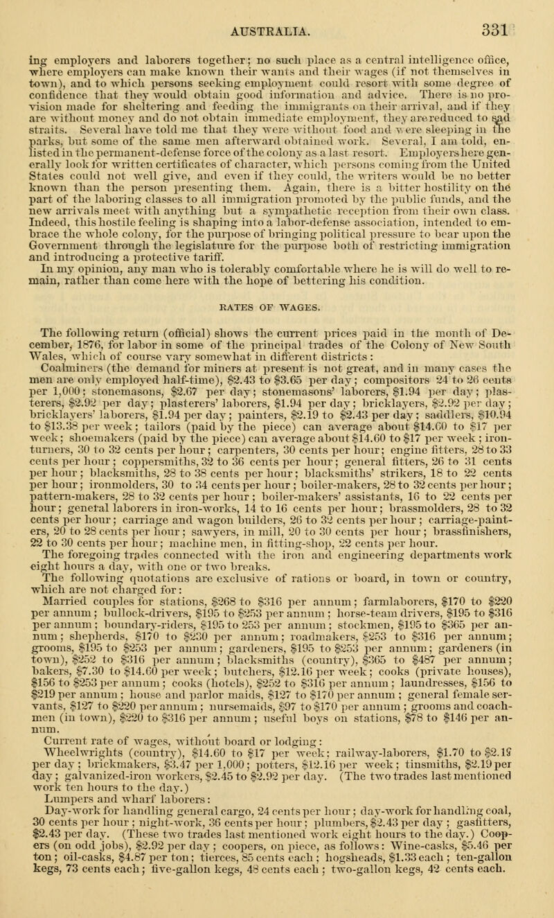 ing employers and laborers together; no such place as a central intelligence office, ■where employers can make known their wants and their wages (if not themselves in town), and to which persons seeking employment could resort with some degree of confidence that they would obtain good information and advice. There is no pro- vision made for sheltering and feeding the immigrants on their arrival, and if they are without money and do not obtain immediate employment, they are reduced to sad straits. Several have told me that they were without food and v, ere sleeping in the parks, but some of the 6ame men afterward obtained work. Several, I am told, en- listed in the permanent-defense force of the colony as a last resort. Employers here gen- erally look for written certificates of character, which persons coming from the United States could not well give, and even if they could, the writers would be no better known than the person presenting them. Again, there is a bitter hostility on ihe part of the laboring classes to all immigration promoted by the public funds, and the new arrivals meet with anything but a sympathetic reception from their own class. Indeed, this hostile feeling is shaping into a labor-defense association, intended to em- brace the whole colony, for the purpose of bringing political pressure to bear upon the Government through the legislature for the purpose both of restricting immigration and introducing a protective tariff. In my opinion, any man who is tolerably comfortable where he is will do well to re- main, rather than come here with the hope of bettering his condition. RATES OF WAGES. The following return (official) shows the current prices paid in the month of De- cember, 1876, for labor in some of the principal trades of the Colony of New South Wales, which of course vary somewhat in different districts : Coalminers (the demand for miners at present is not great, and in many cases the men are only employed half-time), $2.43 to $3.65 per day; compositors 24 to 26 cents per 1,000; stonemasons, $2.67 per day; stonemasons' laborers, $1.94 per day; plas- terers, $2.92 per day; plasterers'laborers, $1.94 per day; bricklayers, $2.92 per day; bricklayers' laborers, $1.94 per day; painters, $2.19 to $2.43 per day; saddlers, $10.94 to $13.38 per week; tailors (paid by the piece) can average about $14.60 to $17 per week; shoemakers (paid by the piece) can average about $14.60 to $17 per week ; iron- turners, 30 to 32 cents per hour; carpenters, 30 cents per hour; engine fitters, 28to 33 cents per hour ; coppersmiths, 32 to 36 cents per hour; general fitters, 26 to 31 cents per hour ; blacksmiths, 28 to 38 cents per hour; blacksmiths' strikers, 18 to 22 cents per hour; ironmolders, 30 to 34 cents per hour ; boiler-makers, 28 to 32 cents per hour; pattern-makers, 28 to 32 cents per hour ; boiler-makers' assistants, 16 to 22 cents per hour; general laborers iu iron-works, 14 to 16 cents per hour; brassmolders, 28 to 32 cents per hour; carriage and wagon builders, 26 to 32 cents per hour ; carriage-paint- ers, 20 to 28 cents per hour; sawyers, in mill, 20 to 30 cents per hour ; brassfinishers, 22 to 30 cents per hour; machine men, in fitting-shop, 22 cents per hour. The foregoing trades connected with the iron and engineering departments work eight hours a day, with one or two breaks. The following quotations are exclusive of rations or board, in town or country, which are not charged for: Married couples for stations, $268 to $316 per annum; farmlaborers, $170 to $220 per annum; bullock-drivers, $195 to $253 per annum ; horse-team drivers, $195 to $316 per annum ; boundary-riders, $195 to 253 per annum ; stockmen, $195 to $365 per an- num ; shepherds, $170 to $230 per annum; roadmakers, $253 to $316 per annum; grooms, $195 to $253 per annum; gardeners, $195 to $253 per annum; gardeners (in town), $252 to $316 per annum; blacksmiths (country), $365 to $487 per annum; bakers, $7.30 to $14.60 per week ; butchers, $12.16 per week; cooks (private houses), $156 to $253 per annum; cooks (hotels), $252 to $316 per annum ; laundresses, $156 to $219 per annum ; house and parlor maids, $127 to $170 per annum ; general female ser- vants, $127 to $220 per annum ; nursemaids, $97 to $170 per annum ; grooms and coach- men (in town), $220 to $316 per annum ; useful boys on stations, $78 to $146 per an- num. Current rate of wages, without board or lodging: Wheelwrights (country), $14.60 to $17 per week; railway-laborers, $1.70 to $2.15 per day ; brickmakers, $3.47 per 1,000; potters, $12.16 per week; tinsmiths, $2.19per day ; galvanized-iron workers, $2.45 to $2.92 per day. (The two trades last mentioned work ten hours to the day.) Lumpers and wharf laborers: Day-work for handling general cargo, 24 cents per hour; day-work for handling coal, 30 cents per hour ; night-work, 36 cents per hour; plumbers, $2.43 per day ; gastitters, $2.43 per day. (These two trades last mentioned work eight hours to the day.) Coop- ers (on odd jobs), $2.92 per day ; coopers, on piece, as follows: Wine-casks, $5.46 per ton; oil-casks, $4.87 per ton; tierces, 85cents each ; hogsheads, $1.33each ; ten-gallon kegs, 73 cents each; five-gallon kegs, 48 cents each ; two-gallon kegs, 42 cents each.
