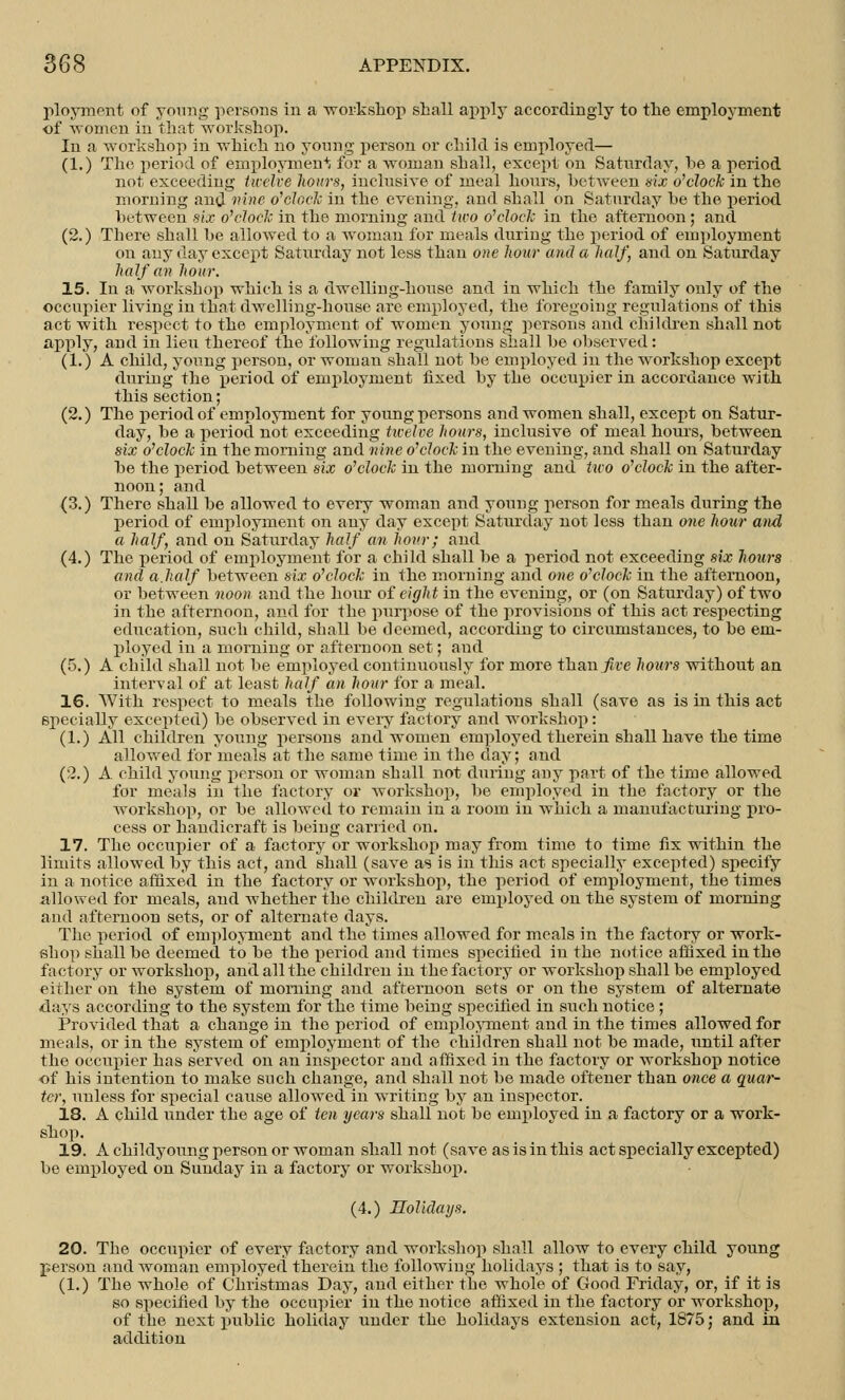 ployment of young persons in a workshop shall apply accordingly to the employment of women in that workshop. In a workshop in which no young person or child is employed— (1.) The period of employmen4; for a woman shall, except on Saturday, be a period not exceeding twelve hours, inclusive of meal hours, betAveen six o'clock in the morning and nine o'clock in the evening, and shall on Saturday be the period between six o'clock in the morning and two o'clock in the afternoon; and (2.) There shall be allowed to a Avoman for meals during the period of employment on any day except Saturday not less than one hour and a half, and on Saturday half an hour. 15. In a workshop which is a dwelling-house and in which the family only of the occupier living in that dAvelling-house are employed, the foregoing regulations of this act with respect to the employment of women young persons and children shall not apply, and in lieu thereof the following regulations shall be observed: (1.) A child, young person, or woman shall not be employed in the workshop except during the period of employment fixed by the occupier in accordance with this section; (2.) The period of employment for young persons and women shall, except on Satur- day, be a period not exceeding twelve hours, inclusive of meal hour's, between six o'clock in the morning and nine o'clock in the evening, and shall on Saturday be the period between six o'clock in the nioming and two o'clock in the after- noon; and (3.) There shall be allowed to every woman and young person for meals during the period of employment on any day except Saturday not less than one hour and a half, and on Saturday half an hour; and (4.) The period of employment for a child shall be a period not exceeding six hours and a.half between six o'clock in the morning and one o'clock in the afternoon, or between noon and the hour of eight in the eA'ening, or (on Saturday) of two in the afternoon, and for the purpose of the provisions of this act respecting education, such child, shall be deemed, according to circumstances, to be em- ployed in a morning or afternoon set; and (5.) A child shall not be employed continuously for more than five hours without an interval of at least half an hour for a meal. 16. With respect to meals the following regulations shall (save as is in this act specially excepted) be observed in every factory and workshop: (1.) All children young persons and women employed therein shall have the time allowed for meals at the same time in the clay; and (2.) A child young person or woman shall not during any part of the time allowed for meals in the factory or workshop, be employed in the factory or the Avorkshop, or be allowed to remain in a room in which a manufacturing pro- cess or handicraft is being carried on. 17. The occupier of a factory or workshop may from time to time fix Avithin the limits allowed by this act, and shall (saA*e as is in this act specially excepted) specify in a notice affixed in the factory or workshop, the period of employment, the times allowed for meals, and whether the children are employed on the system of morning and afternoon sets, or of alternate days. The period of employment and the times allowed for meals in the factory or work- shop shall be deemed to be the period and times specified in the notice affixed in the factory or Avorkshop, and all the children in the factory or workshop shall be employed either on the system of morning and afternoon sets or on the system of alternate days according to the system for the time being specified in such notice ; Pro\Tided that a change in the period of employment and in the times allowed for meals, or in the system of employment of the children shall not be made, until after the occupier has served ou an inspector and affixed in the factory or workshop notice of his intention to make such change, and shall not be made oftener than once a quar- ter, uuless for special cause allowed in writing by an inspector. 18. A child under the age of ten years shall not be employed in a factory or a work- shop. 19. A childyoung person or woman shall not (saA~e as is in this act specially excepted) be employed on Sunday in a factory or workshop. (4.) Holidays. 20. The occupier of every factory and workshop shall allow to every child young person and woman employed therein the following holidays ; that is to say, (1.) The whole of Christmas Day, and either the whole of Good Friday, or, if it is so specified by the occupier in the notice affixed in the factory or workshop, of the next public holiday under the holidays extension act, 1875; and in addition