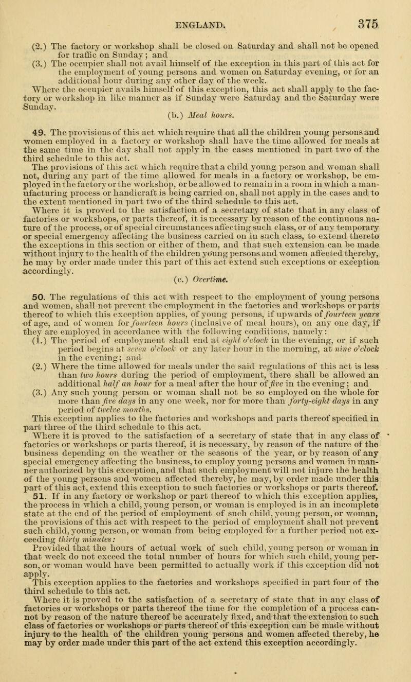 (2.) The factory or -workshop shall he closed on Saturday and shall not he opened for traffic on Sunday; and (3.) The occupier shall uot avail himself of the exception in this part of this act for the employment of young persons and women on Saturday evening, or for an additional hour during any other day of the week. Where the occupier avails himself of this exception, this act shall apply to the fac- tory or workshop in like manner as if Sunday were Saturday and the Saturday -were Sunday. (b.) Meal hours. 49. The provisions of this act which require that all the children young persons and ■women employed in a factory or workshop shall have the time allowed for meals at the same time in the day shall not apply in the cases mentioned in part two of the third schedule to this act. The provisions of this act which require that a child, young person and woman shall not, during any part of the time allowed for meals in a factory or workshop, be em- ployed in the factory or the workshop, orhe allowed to remain in a room in which aman- ufacturing process or handicraft is being carried on, shall not apply in the cases and to the extent mentioned in part two of the third schedule to this act. Where it is proved to the satisfaction of a secretary of state that in any class of factories or workshops, or parts thereof, it is necessary by reason of the continuous na- ture of the process, or of special circumstances affecting such class, or of any temporary or special emergency affecting the business carried on in such class, to extend thereto the exceptions in this section or either of them, and that such extension can be made without injury to the health of the children young persons and women affected thereby, he may by order made under this part of this act extend such exceptions or exception accordingly. (c.) Overtime. 50. The regulations of this act with respect to the employment of young persons and women, shall not prevent the employment in the factories and workshops or parts thereof to which this exception applies, of young persons, if upwards of fourteen years of age, aud of women for fourteen hours (inclusive of meal hours), on auy one day, if they are employed in accordance with the following conditions, namely: (i.) The period of employment shall end at eight o'clock in the evening, or if such period begius at seven o'clock or any later hour in the morning, at nine o'elock in the evening; and (2.) Where the time allowed for meals under the said regulations of this act is less thau two hours during the period of employment, there shall be allowed an additional half an hour for a meal after the hour of five in the evening; and (3.) Any such young person or woman shall not be so employed on the whole for more than five days in any one week, nor for more than forty-eight days in any period of twelve months. This exception applies to the factories and workshops and parts thereof specified in part three of the third schedule to this act. Where it is proved to the satisfaction of a secretary of state that in any class of factories or workshops or parts thereof, it is necessary, by reason of the nature of the business depending on the weather or the seasons of the year, or by reason of any special emergency affecting the business, to employ young persons and women in man- ner authorized by this exception, and that such employment will not injure the health of the young persons and women affected thereby, he may, by order made under this part of this act, extend this exception to such factories or workshops or parts thereof. 51. If in any factory or workshop or part thereof to which this exception applies, the process in which a child, young person, or woman is employed is in an incomplete state at the end of the period of employment of such child, young person, or woman, the provisions of this act with respect to the period of employment shall not prevent such child, young person, or woman from being employed for a further period not ex- ceeding thirty minutes: Provided that the hours of actual work of such child, young person or woman in that week do not exceed the total number of hours for which such child, young per- son, or woman would have been permitted to actually work if this exception did not apply. This exception applies to the factories and workshops specified in part four of the third schedule to this act. Where it is proved to the satisfaction of a secretary of state that in any class of factories or workshops or parts thereof the time for the completion of a process can- not by reason of the nature thereof be accurately fixed, and that the extensiou to such class of factories or workshops or parts thereof of this exception can be made without injury to the health of the children young persons and women affected thereby, he may by order made under this part of the act extend this exception accordingly.