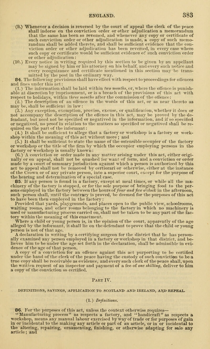 (9.) Whenever a decision is reversed l>y the court of appeal the clerk of the peace shall indorse on the conviction order or other adjudication a memorandum that the same has been so reversed, aud whenever any copy or certificate of such conviction order or other adjudication is made, a copy of such inenio- randuni shall be added thereto, and shall be sufficient evidence that the con- viction order or other adjudication has been reversed, in every case ■where such copy or certificate would be sufficient evidence of such conviction order or other adjudication: (10.) Every notice in writing required by this section to be given by an appellant may be signed by him or his attorney on his behalf, and every such notice and every recognizance and certificate mentioned in this section may be trans- mitted by the post in the ordinary way. 84. The following provisions shall have effect with respect to proceedings for offences and fines under this act: (1.) The information shall be laid within two months, or, where the offence is punish- able at discretion by imprisonment, or is a breach of the provisions of this act with respect to holidays, within three months after the commission of the offence: (2.) The description of an offence in the words of this act, or as near thereto as may be, shall be sufficient in law : (3.) Any exception, exemption, proviso, excuse, or qualification, whether it does or not accompany the description of the offence in this act, may be proved by the de- fendant, but need not be specified ot negatived in the information, and if so specified or negatived, no proof in relation to the matters so specified or negatived shall be re- quired on the part of the informant: (4.) It shall be sufficient to allege that a factory or workshop is a factory or work- shop within the meaning cf this act without more ; and (5.) It shall be sufficient to state the name of the ostensible occupier of the factory or workshop or the title of the firm by which the occupier employing persons in the factory or workshop is usually known: (6.) A conviction or order made in any matter arising under this act, either origi- nally or on appeal, shall not be quashed for want of form, and a conviction or order made by a court of summary jurisdiction against which a person is authorized by this act to appeal shall not be removed by certiorari or otherwise, either at the instance of the Crown or of any private person, into a superior court, except for the purpose of the hearing and determination of a special case. 85. If any person is found iu a factory, except at meal times, or while all the ma- chinery of the factory is stopped, or for the sole purpose of bringing food to the per- sons employed iu the factory between the hours of four and five o'clock in the afternoon, such person shall, until the contrary is proved, be deemed for the purposes of this act to have been then employed in the factory : Provided that yards, playgrounds, and places open to the public view, schoolrooms, waiting rooms, and other rooms belonging to the factory in which no machinery is used or manufacturing process carried on, shall not be taken to be any part of the fac- tory within the meaning of this enactment. Where a child or young person is, in the opinion of the court, apparently of the age alleged by the informant, it shall lie on the defendant to prove that the child or young person is not of that age. A declaration in writing by a certifying surgeon for the district that he has person- ally examined any person employed iu a factory or workshop in that district, and be- lieves him to be under the age set forth in the declaration, shall be admissible in evi- dence of the age of that person. A copy of a conviction for an offence against this act purporting to be certified under the hand of the clerk of the peace having the custody of such conviction to be a true copy shall be receivable as e videuce, and every such clerk of the peace shall, upon the written request of an inspector and payment of a fee of one shilling, deliver to him a copy of the conviction so certified. Part IV. DEFINITIONS, SAVINGS, APPLICATION TO SCOTLAND AND IRELAND, AN,D REPEAL. (1.) Definitions. 86. For the purposes of this act, unless the context otherwise requires— Manufacturing process as respects a factory, and handicraft as respects a workshop, means any manual labour exercised by way of trade or for purposes of gain in or incidental to the making any article or part of an article, or in or incidental to the altering, repairing, ornamenting, finishing, or otherwise adapting for sale any article; and