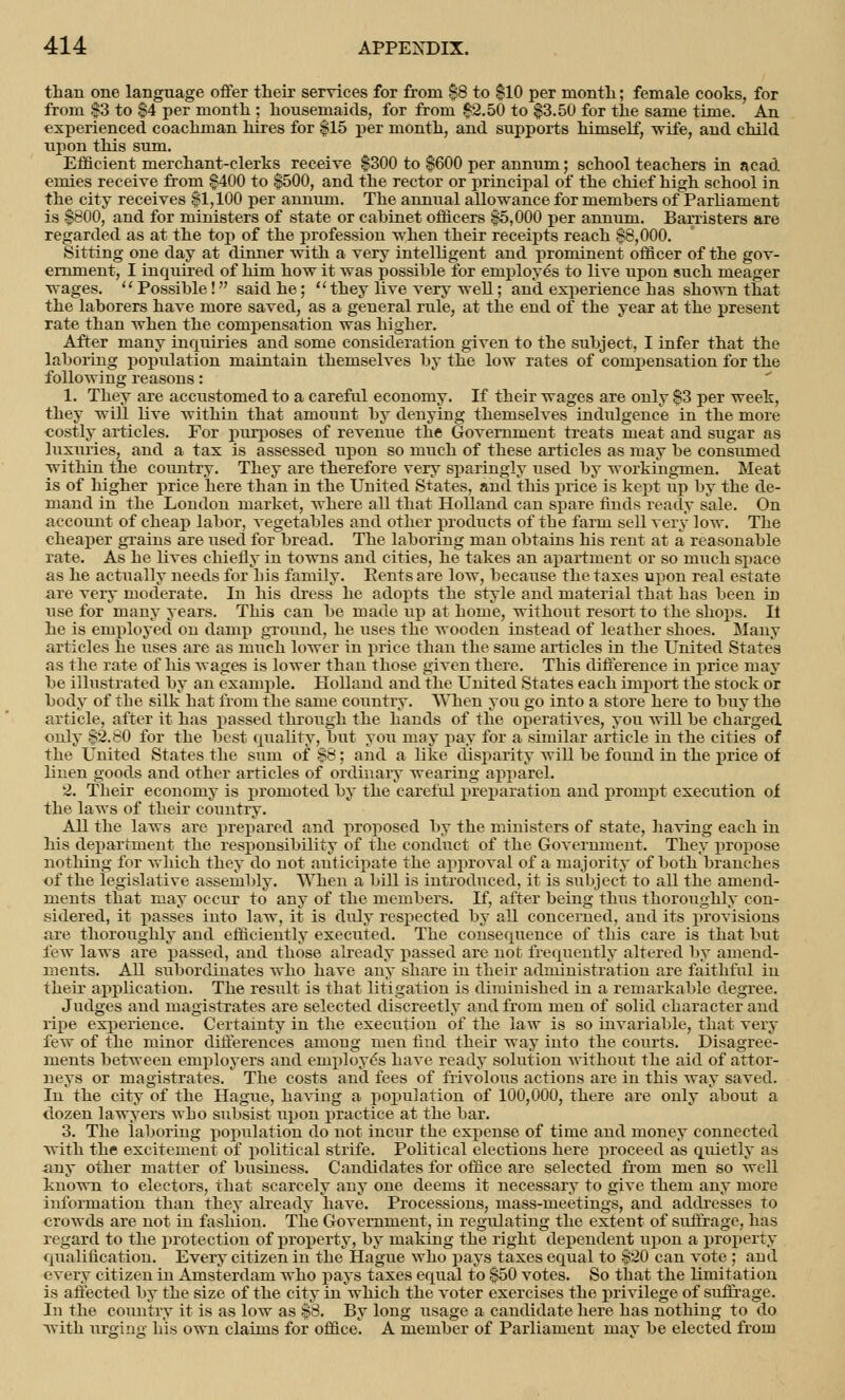 than one language offer their services for from $8 to $10 per month; female cooks, for from $3 to $4 per month ; housemaids, for from 02.50 to $3.50 for the same time. An experienced coachman hires for $15 per month, and supports himself, wife, and child upon this sum. Efficient merchant-clerks receive $300 to $600 per annum; school teachers in acad emies receive from $400 to $500, and the rector or principal of the chief high school in the city receives $1,100 per annum. The annual allowance for members of Parliament is $800, and for ministers of state or cabinet officers $5,000 per annum. Barristers are regarded as at the top of the profession when their receipts reach $8,000. Sitting one day at dinner with a very intelligent and prominent officer of the gov- ernment, I inquired of him how it was possible for employe's to live upon such meager wages. Possible! said he; they live very well; and experience has shown that the laborers have more saved, as a general rule, at the end of the year at the present rate than when the compensation was higher. After many inquiries and some consideration given to the subject, I infer that the laboring population maintain themselves by the low rates of compensation for the following reasons: 1. They are accustomed to a careful economy. If their wages are only $3 per week, they will live within that amount by denying themselves indulgence in the more costly articles. For purposes of revenue the Government treats meat and sugar as luxuries, and a tax is assessed upon so much of these articles as may be consumed within the country. They are therefore very sparingly used by workingmen. Meat is of higher price here than in the United States, and this price is kept up by the de- mand in the London market, where all that Holland can spare finds ready sale. On account of cheap labor, vegetables and other products of the farm sell very low. The cheaper grains are used for bread. The laboring man obtains his rent at a reasonable rate. As he fives chiefly in towns and cities, he takes an apartment or so much space as he actually needs for his family. Rents are low, because the taxes upon real estate are very moderate. In his dress he adopts the style and material that has been in use for many years. This can be made up at home, without resort to the shops. It he is employed on damp ground, he uses the wooden instead of leather shoes. Many articles he uses are as much lower in price than the same articles in the United States as the rate of his wages is lower than those given there. This difference in price may be illustrated by an example. Holland and the United States each import the stock or body of the silk hat from the same country. When you go into a store here to buy the article, after it has passed through the hands of the operatives, you will be charged only $2.80 for the best quality, but you may pay for a similar article in the cities of the United States the sum of $8; and a like disparity will be found in the price of linen goods and other articles of ordinary wearing apparel. 2. Their economy is promoted by the careful preparation and prompt execution of the laws of their country. All the laws are prepared and proposed by the ministers of state, having each in his department the responsibility of the conduct of the Government. They propose nothing for which they do not anticipate the approval of a majority of both branches of the legislative assembly. When a bill is introduced, it is subject to all the amend- ments that may occur to any of the members. If, after being thus thoroughly con- sidered, it passes into law, it is duly respected by all concerned, and its provisions are thoroughly and efficiently executed. The consequence of this care is that but few laws are passed, and those already passed are not frequently altered by amend- ments. All subordinates who have any share in their administration are faithful in their application. The result is tbat litigation is diminished in a remarkable degree. Judges and magistrates are selected discreetly and from men of solid character and ripe experience. Certainty in the execution of the law is so invariable, that very few of the minor differences among men find their way into the courts. Disagree- ments between employers and employe's have ready solution without the aid of attor- neys or magistrates. The costs and fees of frivolous actions are in this way saved. In the city of the Hague, having a population of 100,000, there are only about a dozen lawyers wbo subsist upon practice at the bar. 3. The laboring population do not incur the expense of time and money connected with the excitement of political strife. Political elections here proceed as quietly as any other matter of business. Candidates for office are selected from men so well known to electors, that scarcely any one deems it necessary to give them any more information than they already have. Processions, mass-meetings, and addresses to crowds are not in fashion. The Government, in regulating the extent of suffrage, has regard to the protection of property, by making the right dependent upon a property qualification. Every citizen in the Hague who pays taxes equal to $20 can vote ; and every citizen in Amsterdam who pays taxes equal to $50 votes. So that the limitation is affected by the size of the city in which the voter exercises the privilege of suffrage. In the country it is as low as $8. By long usage a candidate here has nothing to do with ureine his own claims for office. A member of Parliament mav be elected from