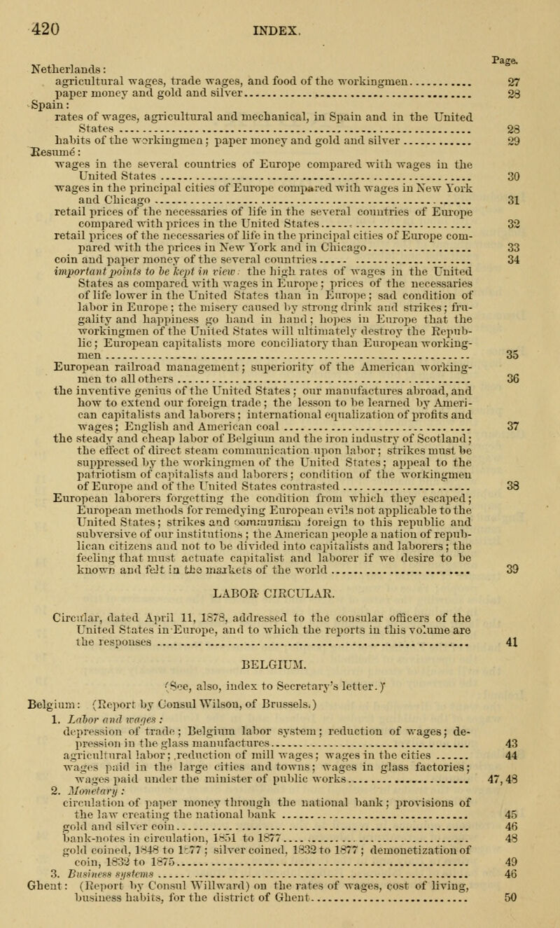 Page. Netherlands: agricultural wages, trade wages, and food of the workinginen 27 paper money and gold and silver 28 Spain: rates of wages, agricultural and mechanical, in Spain and in the United States 28 habits of the workinginen; paper money and gold and silver 29 Resume': wages in the several countries of Europe compared with wages in the United States 30 wages in the principal cities of Europe compared with wages in New York and Chicago 31 retail prices of the necessaries of life in the several countries of Europe compared with prices in the United States , 32 retail prices of the necessaries of life in the principal cities of Europe com- pared with the prices in New York and in Chicago 33 coin and paper money of the several countries 34 important points to he kept in view: the high rates of wages in the United States as compared with wages in Europe ; prices of the necessaries of life lower in the United States than in Europe ; sad condition of labor in Europe; the misery caused by strong drink and strikes; fru- gality and happiness go hand in baud ; hopes in Europe that the workingmen of the United States will ultimately destroy the Repub- lic; European capitalists more conciliatory than European working- men 35 European railroad management; superiority of the American working- men to all others 36 the inventive genius of the United States : our manufactures abroad, and how to extend our foreign trade ; the lesson to be learned by Ameri- can capitabsts and laborers; international equalization of profits and wages; English and American coal 37 the steady and cheap labor of Belgium and the iron industry of Scotland; the effect of direct steam communication upon labor; strikes must be suppressed by the workingmen of the United States; appeal to the patriotism of capitalists and laborers; condition of the woikingnieu of Europe and of the United States contrasted 38 European laborers forgetting the condition from which they escaped; European methods for remedying European evils not applicable to the United States; strikes and rjoimn'jnifiin foreign to this republic and subversive of our institutions ; the American people a nation of repub- lican citizens and not to be divided into capitalists and laborers; the feeling that must actuate capitalist and laborer if we desire to be known and felt in lbs markets of the world 39 LABOR CIRCULAR. Circular, dated April 11, 1878, addressed to the consular officers of the United States in Europe, and to which the reports in this volume are the responses 41 BELGIUM. ■'See, also, index to Secretary's letter.) Belgium: (Report by Consul Wilsou, of Brussels.) 1. Labor and irofjes : depression of trade ; Belgium labor system; reduction of wages; de- pression in the glass manufactures 43 agricultural labor; .reduction of mill wages; wages in the cities 44 wages paid in the large cities and towns; wages in glass factories; wages paid under the minister of public works 47, 43 2. Monetary : circulation of paper money through the national bank; provisions of the law creating the national bank 45 gold and silver coin 46 bank-notes in circulation, 1851 to 1877 48 gold coined. 1848 to 1:77 : silver coined, 1832 to 1877; demonetization of coin, 1832 to 1875 49 3. Business systems 46 Ghent: (Report by Consul YVilhvard) on the rates of wages, cost of living, business habits, for the district of Ghent 50