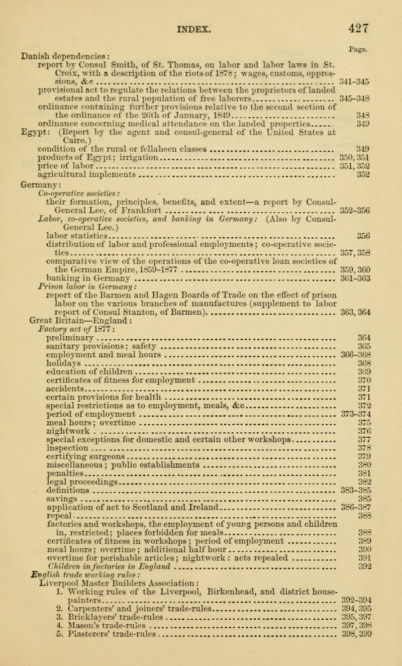 Page. Danish dependencies: report by Consul Smith, of St. Thomas, on labor and labor laws in St. Croix, 'with a description of the riots of 1878; wages, customs, oppres- sions, &c '. 341-345 provisional act to regulate the relations between the proprietors cf landed estates and tbe rural population of free laborers 345-348 ordinance containing further provisions relative to the second section of the ordinance of the 26th of January, 1849 348 ordinance concerning medical attendance on the landed properties 34'J Egypt: (Report by the agent and consul-general of the United States at Cairo.) condition of tbe rural or fellaheen classes 349 products of Egypt; irrigation 350, 351 price of labor 351,352 agricultural implements 352 Germany: Co-operative societies: their formation, principles, benefits, and extent—a rejiort by Consul- General Lee, of Frankfort 352-356 Labor, co-operative societies, and banki?tg in Germany: (Also by Consul- General Lee.) labor statistics 356 distribution of labor and professional employments; co-operative socie- ties 357,358 comparative view of the operations of the co-operative loan societies of the German Empire, 1859-1877 359,360 banking in Germany 361-363 Prison labor in Germany: report of the Barmen and Hagen Boards of Trade on the effect of prison labor on the various branches of manufactures (supplement to labor report of Consul Stanton, of Barmen) 363, 364 Great Britain—England : Factory act of 1877: preliminary 364 sanitary provisions; safety 365 emplovment and meal hours 366-368 holidays 368 education of children 3S9 certificates of fitness for employment 370 accidents 371 certain provisions for health 371 special restrictions as to employment, meals, &c 372 period of employment 373-374 meal hours; overtime 375 nightwork 376 special exceptions for domestic and certain other workshops 377 inspection 378 certifying surgeons 379 miscellaneous; public establishments 380 penalties 381 legal proceedings 352 definitions 383-3-5 savings 3-5 application of act to Scotland and Ireland 386-387 repeal * 388 factories and workshops, the employment of young persons and children in, restricted; places forbidden for meals 3-- certificates of fitness in workshops ; period of employment 3-9 meal hours; overtime; additional half hour 390 overtime for perishable articles; nightwork: acts repealed 391 Children in factories in England 392 English trade working rules: Liverpool Master Builders Association: 1. Working rules of the Liverpool, Birkenhead, and district house- painters 392-394 2. Carpenters' and joiners' trade-rules 394, 395 3. Bricklayers' trade-rules 395,397 4. Mason's trade-rules 397,398 5. Plasterers' trade-rules 393, 399